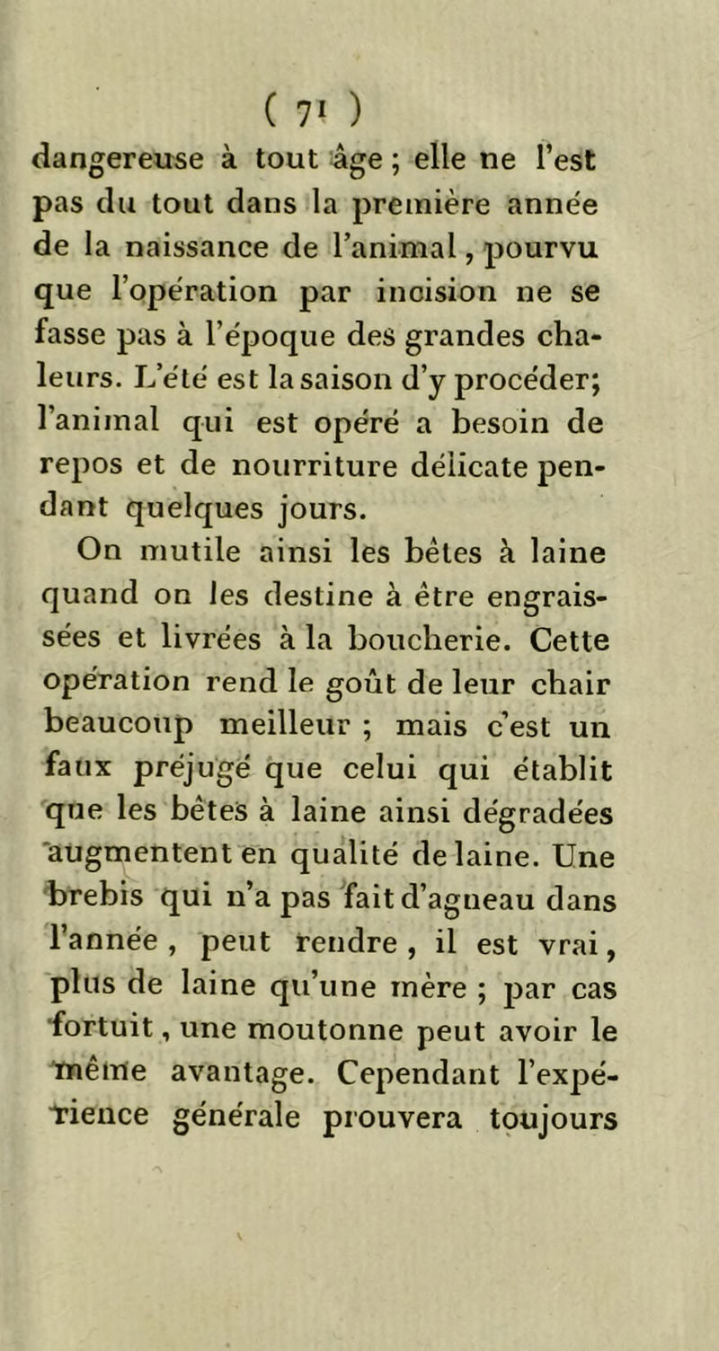 dangereuse à tout âge ; elle ne l’est pas du tout dans la première année de la naissance de l’animal, pourvu que l’opération par incision ne se fasse pas à l’époque des grandes cha- leurs. L’été est la saison d’y procéder; l’animal qui est opéré a besoin de repos et de nourriture délicate pen- dant quelques jours. On mutile ainsi les bêles à laine quand on les destine à être engrais- sées et livrées à la boucherie. Cette opération rend le goût de leur chair beaucoup meilleur ; mais c’est un faux préjugé que celui qui établit que les bêtes à laine ainsi dégradées augmentent en qualité de laine. Une brebis qui n’a pas fait d’agneau dans l’année , peut rendre , il est vrai, plus de laine qu’une mère ; par cas fortuit, une moutonne peut avoir le même avantage. Cependant l’expé- Tience générale prouvera toujours