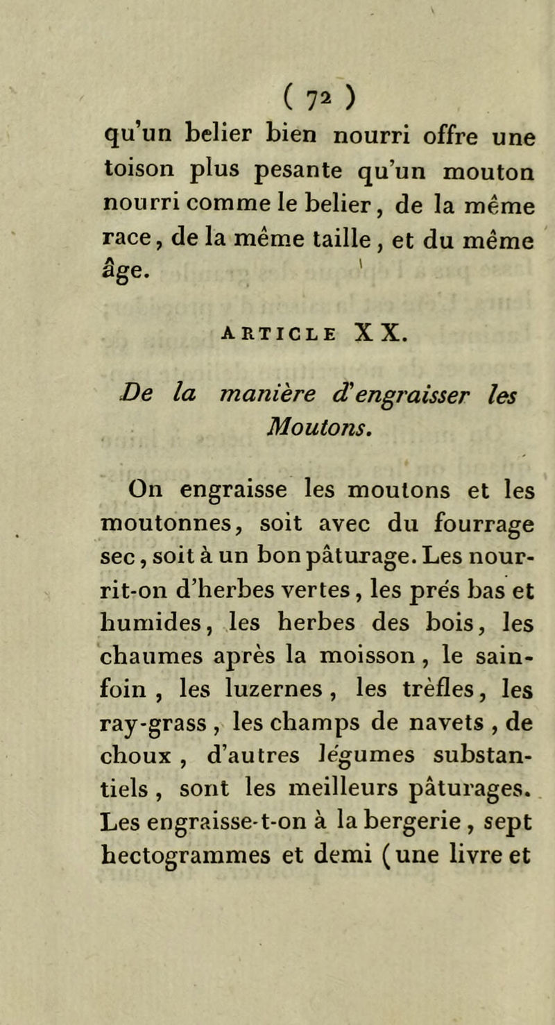 qu’un belier bien nourri offre une toison plus pesante qu’un mouton nourri comme le belier, de la même race, de la même taille, et du même A t âge. ARTICLE XX. De la manière dengraisser les Moutons. On engraisse les moulons et les moutonnes, soit avec du fourrage sec, soit à un bon pâturage. Les nour- rit-on d’herbes vertes, les prés bas et humides, les herbes des bois, les chaumes après la moisson, le sain- foin , les luzernes, les trèfles, les ray-grass , les champs de navets , de choux , d’autres légumes substan- tiels , sont les meilleurs pâturages. Les engraisse-t-on à la bergerie, sept hectogrammes et demi ( une livre et