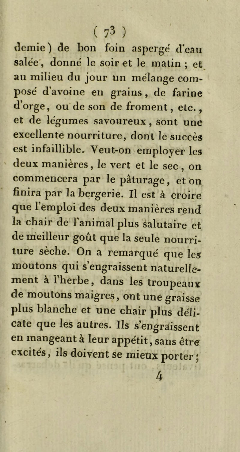 demie) de bon foin asperge' d'eau salée , donné le soir et le matin ; et au milieu du jour un mélange com- posé d’avoine en grains, de farine d’orge, ou de son de froment, etc., et de légumes savoureux, sont une excellente nourriture, dont le succès est infaillible. Veut-on employer les deux manières, le vert et le sec , on commencera par le pâturage, et on finira par la bergerie. Il est à croire que l’emploi des deux manières rend la chair de l’animal plus salutaire et de meilleur goût que la seule nourri- ture sèche. On a remarqué que les moutons qui s’engraissent naturelle- ment à 1 herbe, dans les troupeaux de moutons maigres, ont une graisse plus blanche et une chair plus déli- cate que les autres. Ils s’engraissent en mangeant à leur appétit, sans être excités, ils doivent se mieux porter ; 4