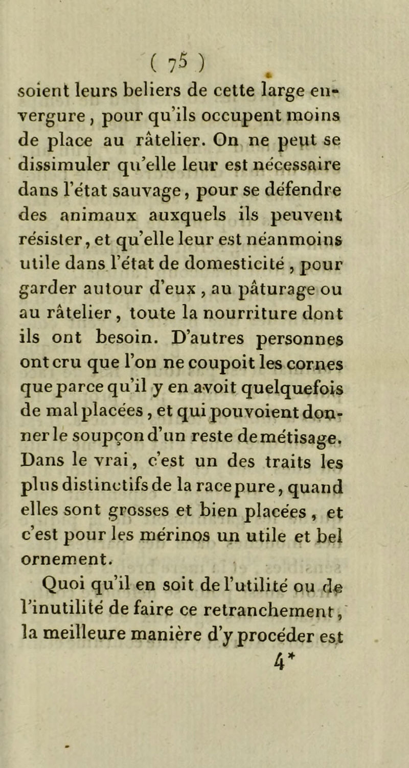 ( 7 -5 ) % soient leurs beliers de cette large en- vergure , pour qu’ils occupent moins de place au râtelier. On ne peut se dissimuler qu’elle leur est necessaire dans l’état sauvage, pour se défendre des animaux auxquels ils peuvent résister, et qu’elle leur est néanmoins utile dans l’état de domesticité , pour garder autour d’eux , au pâturage ou au râtelier , toute la nourriture dont ils ont besoin. D’autres personnes ont cru que l’on ne coupoit les cornes que parce qu’il y en avoit quelquefois de mal placées, et qui pouvoient don- ner le soupçon d’un reste demétisage. Dans le vrai, c’est un des traits les plus distinctifs de la racepure, quand elles sont grosses et bien placées , et c’est pour les mérinos un utile et bel ornement. Quoi qu’il en soit de l’utilité ou de l’inutilité défaire ce retranchement, la meilleure manière d’y procéder est 4*
