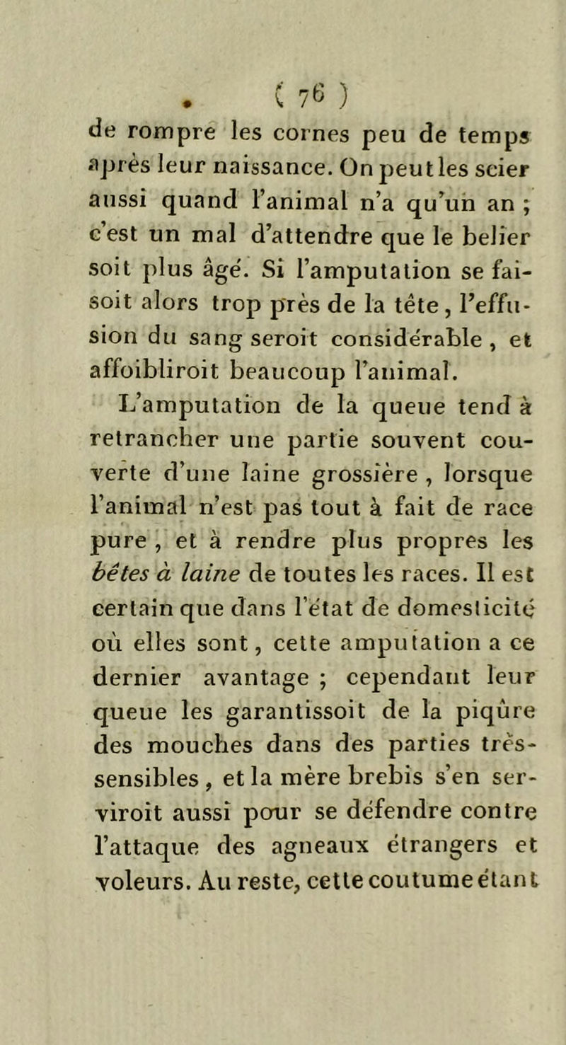de rompre les cornes peu de temps après leur naissance. On peutles scier aussi quand l’animal n’a qu’un an ; c est un mal d’attendre que le belier soit plus âge. Si l’amputation se fai- soit alors trop près de la tête, l’effu- sion du sang seroit considérable , et affoibliroit beaucoup l’animal. L’amputation de la queue tend à retrancher une partie souvent cou- verte d’une laine grossière , lorsque l’animal n’est pas tout à fait de race pure , et à rendre plus propres les bêtes à laine de toutes les races. Il est certain que dans l’état de domesticité où elles sont, cette amputation a ce dernier avantage ; cependant leur queue les garantissoit de la piqûre des mouches dans des parties très- sensibles , et la mère brebis s’en ser- viroit aussi pour se défendre contre l’attaque des agneaux étrangers et voleurs. Au reste, cette coutume étant