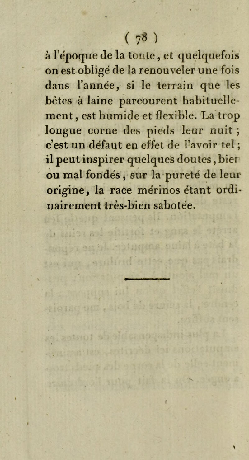 ( 7* ) à l’ëpoque de la tonte, et quelquefois on est obligé de la renouveler une fois dans l’année, si le terrain que les bêtes à laine parcourent habituelle- ment , est humide et flexible. La trop longue corne des pieds leur nuit ; c’est un défaut en effet de l’avoir tel ; il peut inspirer quelques doutes, bier ou mal fondés, sur la pureté de leur origine, la race mérinos étant ordi- nairement très-bien sabotée.