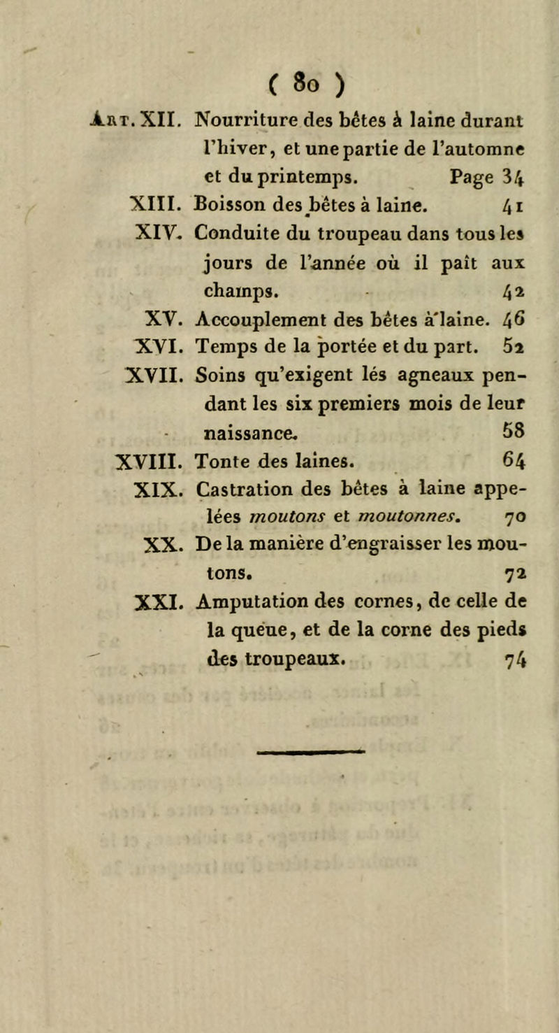 ÀRT.XII. XIII. XIV. XV. XVI. XVII. XVIII. XIX. XX. XXI. C So ) Nourriture des bêtes à laine durant l’hiver, et une partie de l’automne et du printemps. Page 34 Boisson des bêtes à laine. 4i Conduite du troupeau dans tous les jours de l’année où il paît aux champs. 42 Accouplement des bêtes à'iaine. 46 Temps de la portée et du part. 5i Soins qu’exigent lés agneaux pen- dant les six premiers mois de leur naissance. 58 Tonte des laines. 64 Castration des bêtes à laine appe- lées moutons et moutonnes. 70 De la manière d’engraisser les mou- tons. 72 Amputation des cornes, de celle de la queue, et de la corne des pieds des troupeaux. 74