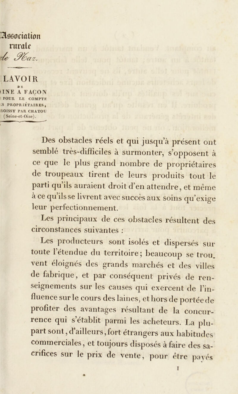 7tss0riûtion rurale Je JJ&az. LAVOIR i ® E ‘INE A FAÇON i POUR LE COMPTE :S PROPRIÉTAIRES, IOISSY PAR CHATOU (Seine-et-Oise). I Des obstacles réels et qui jusqu’à présent ont semblé très-difficiles à surmonter, s’opposent à ce que le plus grand nombre de propriétaires de troupeaux tirent de leurs produits tout le parti qu’ils auraient droit d’en attendre, et même à ce qu’ils se livrent avec succès aux soins qu’exige leur perfectionnement. Les principaux de ces obstacles résultent des circonstances suivantes : Les producteurs sont isolés et dispersés sur toute l’étendue du territoire; beaucoup se trou, vent éloignés des grands marchés et des villes de fabrique, et par conséquent privés de ren- seignements sur les causes qui exercent de l’in- fluence sur le cours des laines, et hors de portée de profiter des avantages résultant de la concur- rence qui s’établit parmi les acheteurs. La plu- part sont, d’ailleurs, fort étrangers aux habitudes commerciales, et toujours disposés à faire des sa- crifices sur le prix de vente, pour être payés