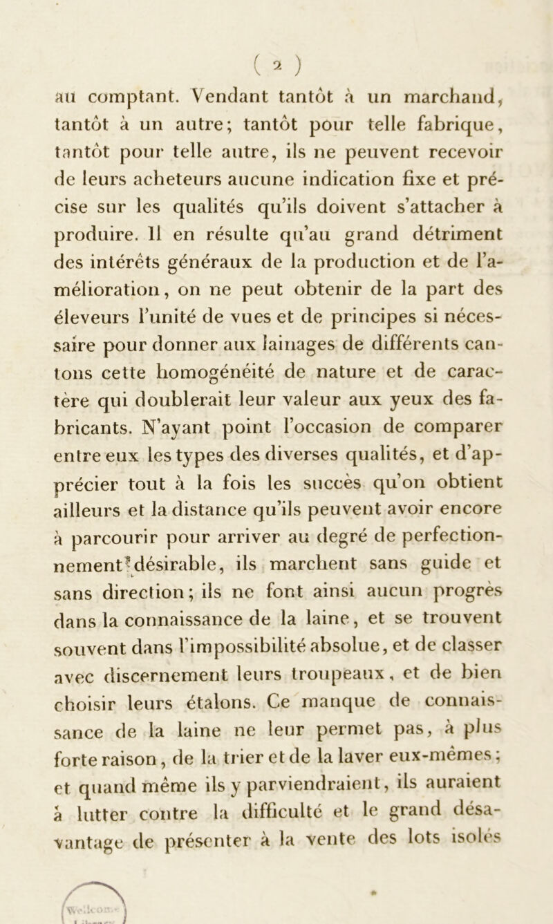 au comptant. Vendant tantôt à un marchand, tantôt à un autre; tantôt pour telle fabrique, tantôt pour telle autre, ils ne peuvent recevoir de leurs acheteurs aucune indication fixe et pré- cise sur les qualités qu’ils doivent s’attacher à produire. 11 en résulte qu’au grand détriment des intérêts généraux de la production et de l’a- mélioration, on ne peut obtenir de la part des éleveurs l’unité de vues et de principes si néces- saire pour donner aux lainages de différents can- tons cette homogénéité de nature et de carac- tère qui doublerait leur valeur aux yeux des fa- bricants. N’ayant point l’occasion de comparer entre eux les types des diverses qualités, et d’ap- précier tout à la fois les succès qu’on obtient ailleurs et la distance qu’ils peuvent avoir encore à parcourir pour arriver au degré de perfection- nement ^désirable, ils marchent sans guide et sans direction ; ils ne font ainsi aucun progrès dans la connaissance de la laine, et se trouvent souvent dans l’impossibilité absolue, et de classer avec discernement leurs troupeaux, et de bien choisir leurs étalons. Ce manque de connais- sance de la laine ne leur permet pas, à plus forte raison, de la trier et de la laver eux-mêmes ; et quand même ils y parviendraient, ils auraient â lutter contre la difficulté et le grand désa- vantage de présenter à la vente des lots isoles