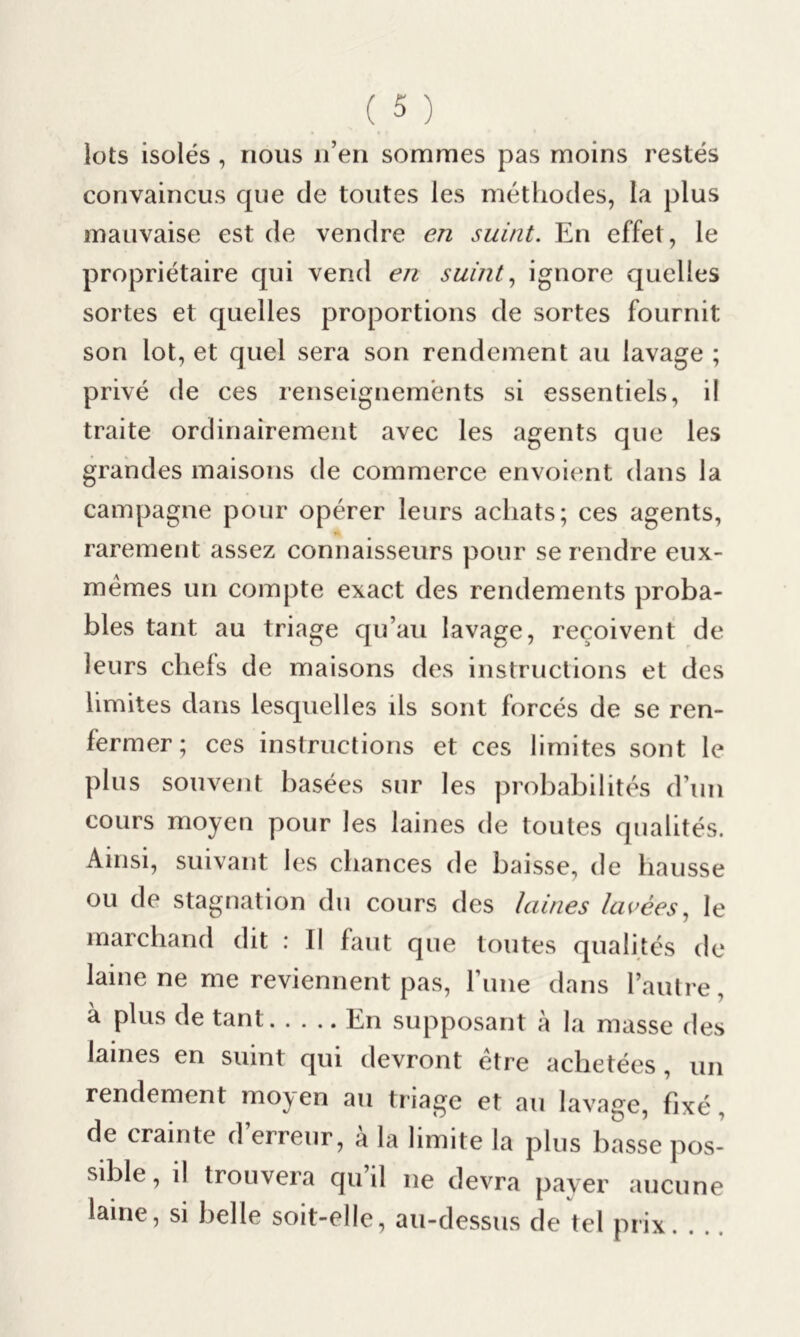 lots isolés , nous n’en sommes pas moins restés convaincus que de toutes les méthodes, la plus mauvaise est de vendre en suint. En effet, le propriétaire qui vend en suint, ignore quelles sortes et quelles proportions de sortes fournit son lot, et quel sera son rendement au lavage ; privé de ces renseignements si essentiels, il traite ordinairement avec les agents que les grandes maisons de commerce envoient dans la campagne pour opérer leurs achats; ces agents, a rarement assez connaisseurs pour se rendre eux- mémes un compte exact des rendements proba- bles tant au triage qu’au lavage, reçoivent de leurs chefs de maisons des instructions et des limites dans lesquelles ils sont forcés de se ren- fermer; ces instructions et ces limites sont le plus souvent basées sur les probabilités d’un cours moyen pour les laines de toutes qualités. Ainsi, suivant les chances de baisse, de hausse ou de stagnation du cours des laines lavées, le marchand dit : Il faut que toutes qualités de laine ne me reviennent pas, l’une dans l’autre, à plus de tant En supposant à la masse tles lames en suint qui devront être achetées, un rendement mo^en au triage et au lavage, fixé de crainte d’erreur, à la limite la plus basse pos- sible, il trouvera qu il ne devra payer aucune laine, si belle soit-elle, au-dessus de tel prix.