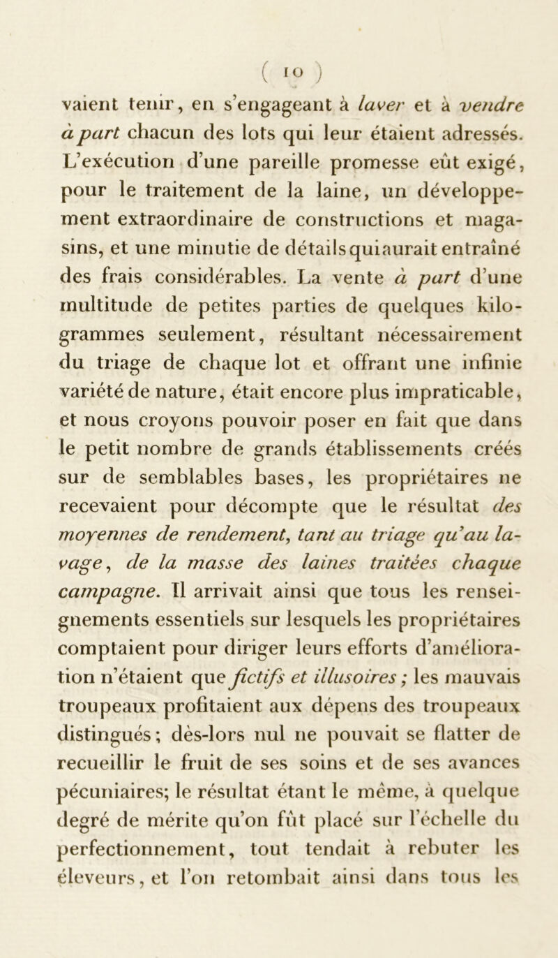 valent tenir, en s’engageant à laver et à vendre à part chacun des lot s qui leur étaient adressés. L’exécution d’une pareille promesse eût exigé, pour le traitement de la laine, un développe- ment extraordinaire de constructions et maga- sins, et une minutie de détailsquiaurait entraîné des frais considérables. La vente à part d’une multitude de petites parties de quelques kilo- grammes seulement, résultant nécessairement du triage de chaque lot et offrant une infinie variété de nature, était encore plus impraticable, et nous croyons pouvoir poser en fait que dans le petit nombre de grands établissements créés sur de semblables bases, les propriétaires ne recevaient pour décompte que le résultat des moyennes de rendement, tant au triage quau la- vage, de la masse des laines traitées chaque campagne. Il arrivait ainsi que tous les rensei- gnements essentiels sur lesquels les propriétaires comptaient pour diriger leurs efforts d’améliora- tion n’étaient que fictifs et illusoires ; les mauvais troupeaux profitaient aux dépens des troupeaux distingués ; dès-lors nul ne pouvait se flatter de recueillir le fruit de ses soins et de ses avances pécuniaires; le résultat étant le même, à quelque degré de mérite qu’on fût placé sur l’échelle du perfectionnement, tout tendait à rebuter les éleveurs, et l’on retombait ainsi dans tous les