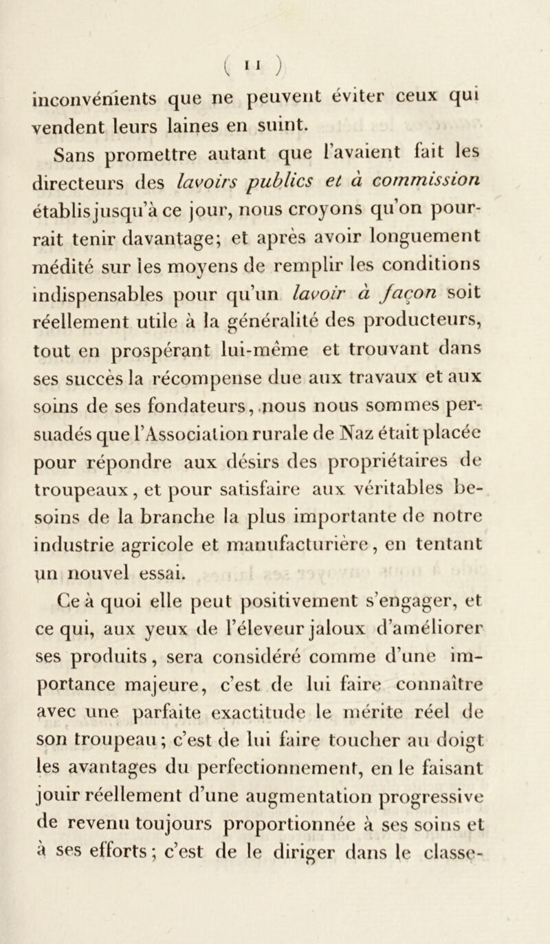 inconvénients que ne peuvent éviter ceux qui vendent leurs laines en suint. Sans promettre autant que l’avaient fait les directeurs des lavoirs publics et à commission établis jusqu’à ce jour, nous croyons qu’on pour- rait tenir davantage; et après avoir longuement médité sur les moyens de remplir les conditions indispensables pour qu’un lavoir à façon soit réellement utile à la généralité des producteurs, tout en prospérant lui-même et trouvant dans ses succès la récompense due aux travaux et aux soins de ses fondateurs,«nous nous sommes per- suadés que F Association rurale de Naz était placée pour répondre aux désirs des propriétaires de troupeaux , et pour satisfaire aux véritables be- soins de la branche la plus importante de notre industrie agricole et manufacturière, en tentant Vin nouvel essai. Ce à quoi elle peut positivement s’engager, et ce qui, aux yeux de l’éleveur jaloux d’améliorer ses produits, sera considéré comme d’une im- portance majeure, c’est de lui faire connaître avec une parfaite exactitude le mérite réel de son troupeau; c’est de lui faire toucher au doigt les avantages du perfectionnement, en le faisant jouir réellement d’une augmentation progressive de revenu toujours proportionnée à ses soins et a ses efforts ; c’est de le diriger dans le classe-