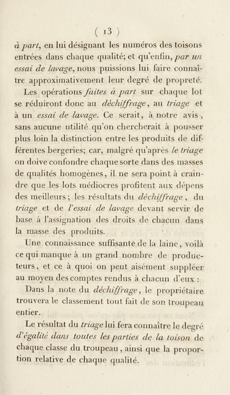 à pari, en lui désignant les numéros des toisons entrées dans chaque qualité; et qu’enfin, par un essai de lavage, nous puissions lui faire connaî- tre approximativement leur degré de propreté. Les opérations faites à part sur chaque lot se réduiront donc au dèchijfrage, au triage et à un essai de lavage. Ce serait, à notre avis , sans aucune utilité qu’on chercherait à pousser plus loin la distinction entre les produits de dif- férentes bergeries; car, malgré qu’après le triage on doive confondre chaque sorte dans des masses de qualités homogènes, il ne sera point à crain- dre que les lots médiocres profitent aux dépens des meilleurs; les résultats du déchiffrage, du triage et de l'essai de lavage devant servir de base à l’assignation des droits de chacun dans la masse des produits. Une connaissance suffisante de la laine, voilà ce qui manque à un grand nombre de produc- teurs, et ce à quoi on peut aisément suppléer au moyen des comptes rendus à chacun d eux : Dans la note du dé chiffrage, le propriétaire trouvera le classement tout fait de son troupeau entier. Le résultat du triage lui fera connaître le degré d'égalité dans toutes les parties de la toison de chaque classe du troupeau, ainsi que la propor- tion relative de chaque qualité.