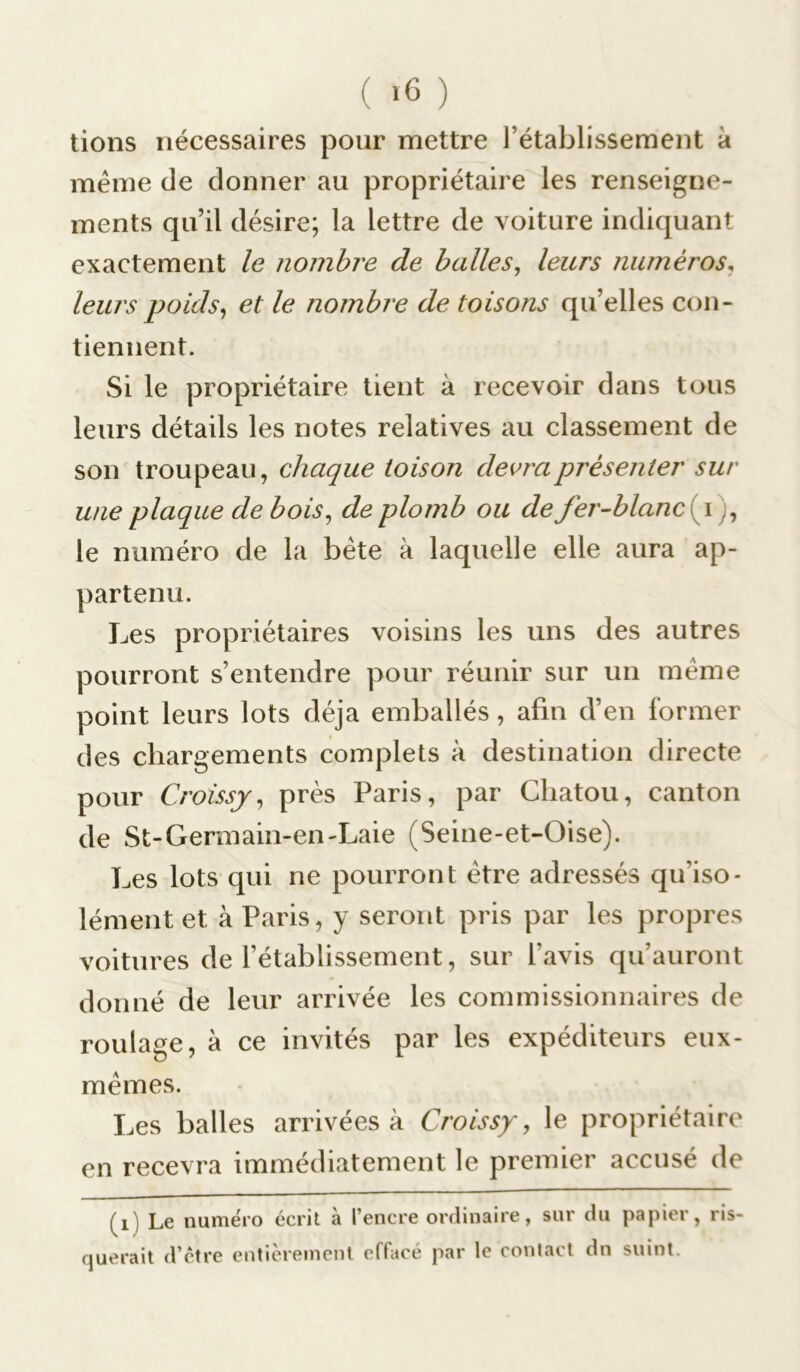 ( >6 ) tions nécessaires pour mettre l’établissement à même de donner au propriétaire les renseigne- ments qu’il désire; la lettre de voiture indiquant exactement le nombre de balles, leurs numéros, leurs poids, et le nombre de toisons qu’elles con- tiennent. Si le propriétaire tient à recevoir dans tous leurs détails les notes relatives au classement de son troupeau, chaque toison devra présenter sur une plaque de bois, de plomb ou de fer-blanc \), le numéro de la bête à laquelle elle aura ap- partenu. Les propriétaires voisins les uns des autres pourront s’entendre pour réunir sur un même point leurs lots déjà emballés, afin d’en former des chargements complets à destination directe pour Croissj, près Paris, par Chatou, canton de St-Germain-en-Laie (Seine-et-Oise). Les lots qui ne pourront être adressés qifiso- lément et à Paris, y seront pris par les propres voitures de l’établissement, sur l'avis qu’auront donné de leur arrivée les commissionnaires de roulage, à ce invités par les expéditeurs eux- mêmes. Les balles arrivées à Croissy, le propriétaire en recevra immédiatement le premier accusé de (i) Le numéro écrit à l’encre ordinaire, sur du papier, ris- querait d’être entièrement effacé par le contact dn suint.