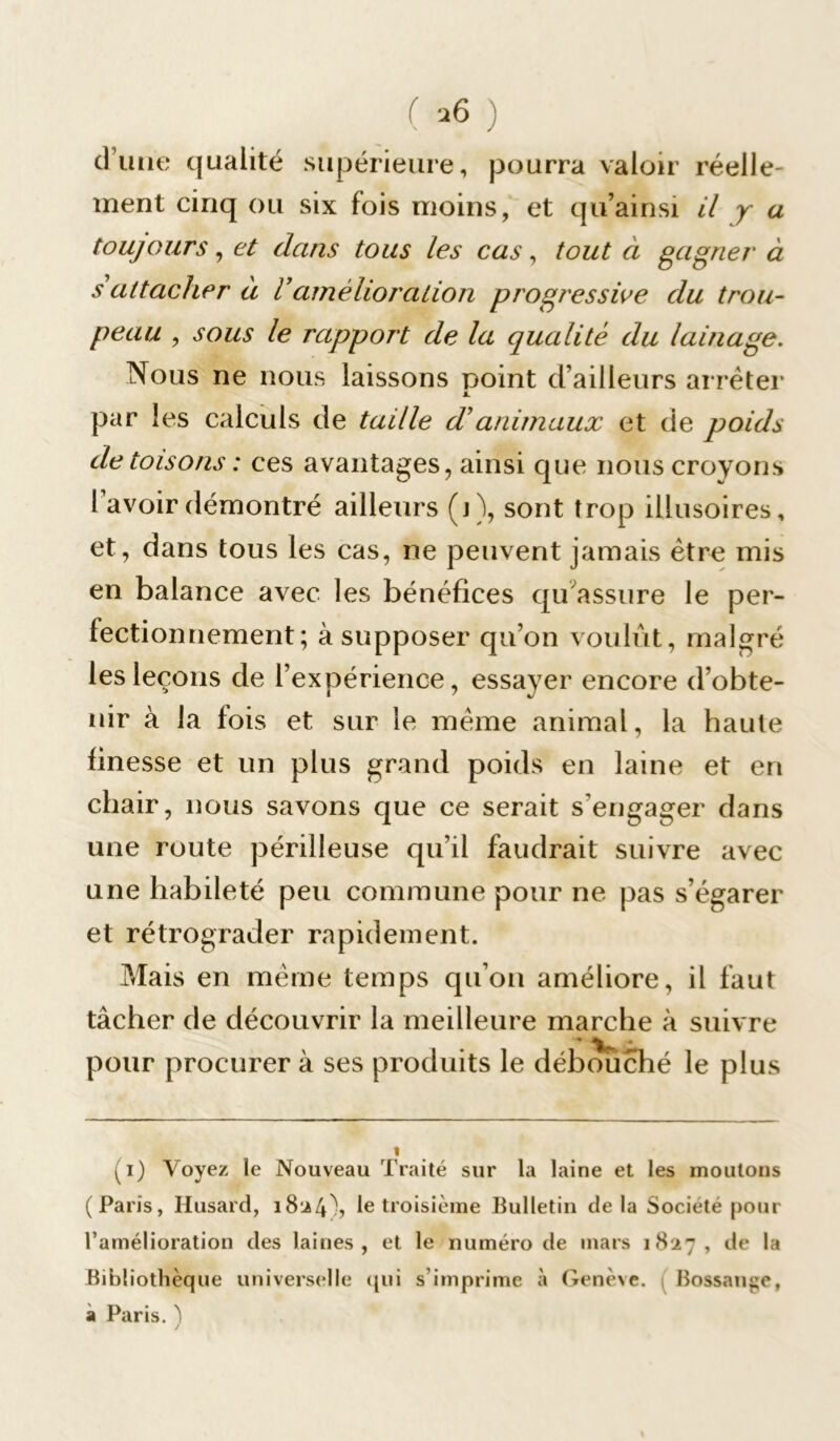 dune qualité supérieure, pourra valoir réelle- ment cinq ou six fois moins, et qu’ainsi il y a toujours, et dans tous les cas, tout à gagner à s attacher à Vamélioration progressive du trou- peau , sous le rapport de la qualité du lainage. Nous ne nous laissons point d’ailleurs arrêter par les calculs de taille d’animaux et de poids de toisons : ces avantages, ainsi que nous croyons I avoir démontré ailleurs (j), sont trop illusoires, et, dans tous les cas, ne peuvent jamais être mis en balance avec les bénéfices qu assure le per- fectionnement; à supposer qu’on voulût, malgré les leçons de l’expérience, essayer encore d’obte- nir à la fois et sur le même animal, la haute finesse et un plus grand poids en laine et en chair, nous savons que ce serait s’engager dans une route périlleuse qu’il faudrait suivre avec une habileté peu commune pour ne pas s’égarer et rétrograder rapidement. Mais en même temps qu’on améliore, il faut tâcher de découvrir la meilleure marche à suivre pour procurer à ses produits le débouché le plus (i) Voyez le Nouveau Traité sur la laine et les moutons (Paris, Ilusard, 1824), le troisième Bulletin delà Société pour l'amélioration des laines, et le numéro de mars 1827, de la Bibliothèque universelle qui s'imprime à Genève. ; Bossange, a Paris. ^ /
