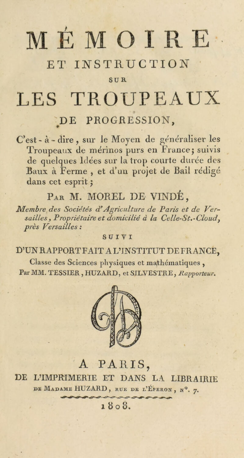 MÉMOIRE ET INSTRUCTION SUR LES TROUPEAUX DE PROGRESSION, C’est * à - dire , sur Je Moyen de généraliser les Troupeaux de mérinos purs en France\ suivis de quelques Idées sur la trop courte durée des Baux à Ferme , et d’un projet de Bail rédigé dans cet esprit $ Par M. MOREL DE VINDÊ, Membre des Sociétés d’Agriculture de Paris et de Ver- sailles, Propriétaire et domicilié à la Celle-St,~Cloud} près Versailles : SUIVI D’UN RAPPORT FAIT A L’INSTITUT DE FRANCE, Classe des Sciences physiques et mathématiques , Par MM. TESSIER, HUZARD, et SIL.VESTRE, Rapporteur. A PARIS, DE L’IMPRIMERIE ET DANS LA LIBRAIRIE de Madame HUZARD, rue de i-’Éperon , n°. 7.