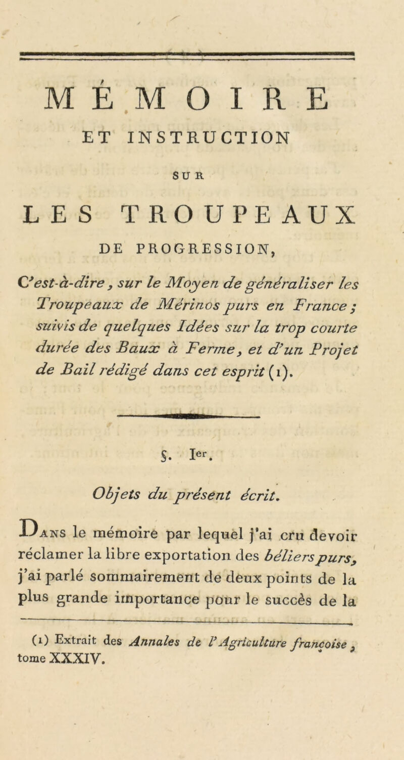 ET INSTRUCTION SUR LES TROUPEAUX DE PROGRESSION, CI est-à-dire , sur le Moyen de généraliser les Troupeaux de Mérinos purs en France ; suivis de quelques Idées sur la trop courte durée des Baux à Ferme, et d’un Projet de Bail rédigé dans cet esprit (1). S- Ier. Objets du présent écrit. Dans le mémoire par lequel j‘ai cru devoir réclamer la libre exportation des béliers purs, j’ai parlé sommairement de deux points de la plus grande importance pour le succès de la (1) Extrait des Annales de V Agriculture francoise } tome XXXIV.