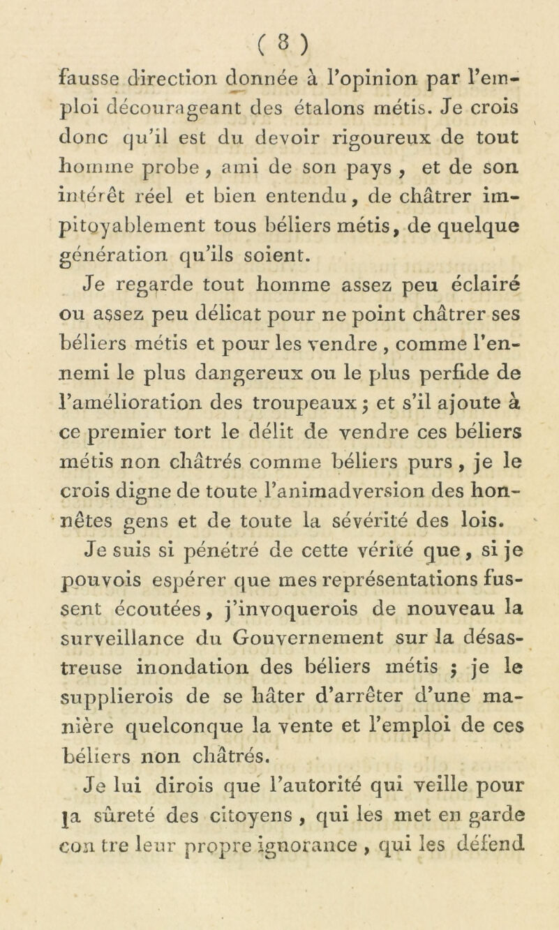 fausse direction donnée à l'opinion par l’em- ploi décourageant des étalons métis. Je crois donc qu’il est du devoir rigoureux de tout homme probe , ami de son pays , et de son intérêt réel et bien entendu, de châtrer im- pitoyablement tous béliers métis, de quelque génération qu’ils soient. Je regarde tout homme assez peu éclairé ou assez peu délicat pour ne point châtrer ses béliers métis et pour les vendre , comme l’en- nemi le plus dangereux ou le plus perfide de l’amélioration des troupeaux ; et s’il ajoute à ce premier tort le délit de vendre ces béliers métis non châtrés comme béliers purs , je le crois digne de toute l’animadversion des hon- nêtes gens et de toute la sévérité des lois. Je suis si pénétré de cette vérité que, si je pouvois espérer que mes représentations fus- sent écoutées, j’invoquerois de nouveau la surveillance du Gouvernement sur la désas- treuse inondation des béliers métis $ je le supplierois de se hâter d’arrêter d’une ma- nière quelconque la vente et l’emploi de ces béliers non châtrés. Je lui dirois que l’autorité qui veille pour ja sûreté des citoyens , qui les met en garde cou tre leur propre ignorance , qui les défend