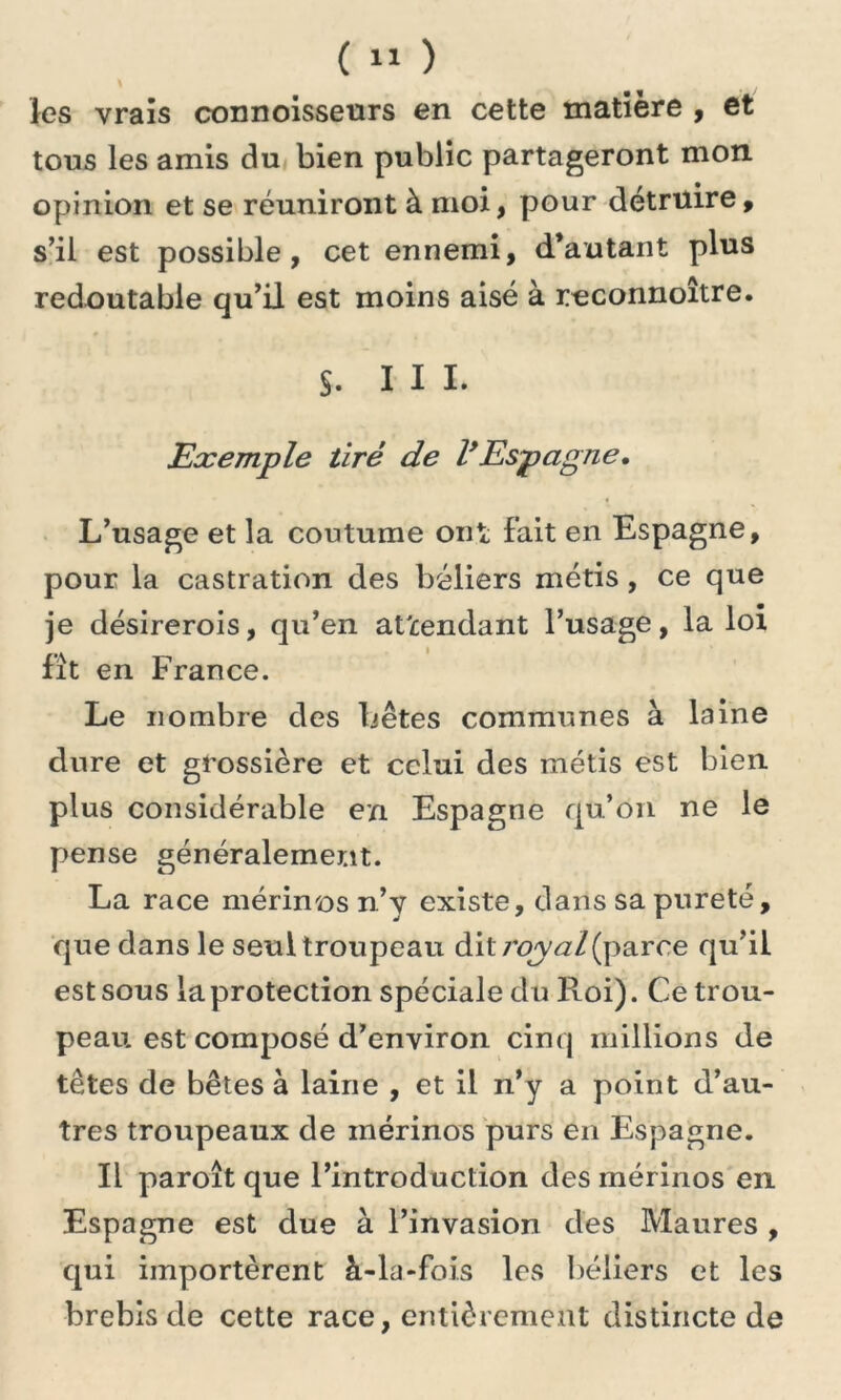 ( » ) les vrais connoisseurs en cette matière , et tous les amis du bien public partageront mon opinion et se réuniront à moi, pour détruire, s’il est possible, cet ennemi, d’autant plus redoutable qu’il est moins aisé à reconnoître. §. III. Exemple tiré de l*Espagne, L’usage et la coutume ont; fait en Espagne, pour la castration des béliers métis , ce que je désirerois, qu’en attendant l’usage, la loi fit en France. Le nombre des bêtes communes à laine dure et grossière et celui des métis est bien plus considérable en Espagne qu’on ne le pense généralement. La race mérinos n’y existe, dans sa pureté, que dans le seul troupeau dil /'qy^z/(parce qu’il est sous la protection spéciale du Roi). Ce trou- peau est composé d’environ cinq millions de têtes de bêtes à laine , et il n’y a point d’au- tres troupeaux de mérinos purs en Espagne. Il paroît que l’introduction des mérinos en Espagne est due à l’invasion des Maures , qui importèrent à-la-fois les béliers et les brebis de cette race, entièrement distincte de