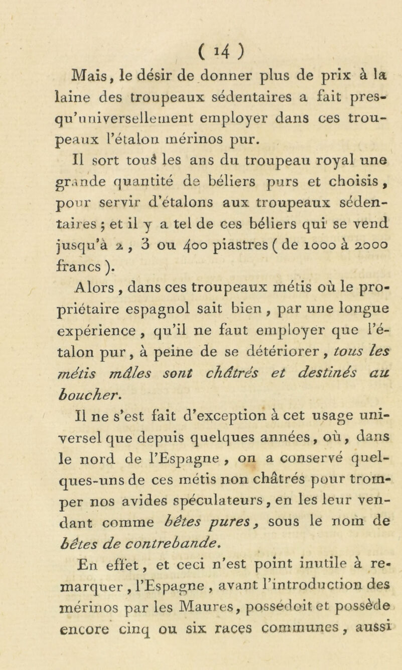 ( >4 ) Mais, le désir de donner plus de prix à la laine des troupeaux sédentaires a fait pres- qu’universellement employer dans ces trou- peaux l’étalon mérinos pur. Il sort touâ les ans du troupeau royal une grande quantité de béliers purs et choisis, pour servir d’étalons aux troupeaux séden- taires ; et il y a tel de ces béliers qui se vend jusqu’à % , 3 ou 4°° piastres ( de 1000 à 2000 francs ). Alors , dans ces troupeaux métis où le pro- priétaire espagnol sait bien , par une longue expérience , qu’il ne faut employer que i’é- talon pur, à peine de se détériorer, tous les métis mâles sont châtrés et destinés au boucher. Il ne s’est fait d’exception à cet usage uni- versel que depuis quelques années, où , dans le nord de l’Espagne , on a conservé quel- ques-uns de ces métis non châtrés pour trom- per nos avides spéculateurs, en les leur ven- dant comme bêtes pures, sous le nom de bêtes de contrebande. En effet, et ceci n'est point inutile à re- marquer , l’Espagne , avant l’introduction des mérinos par les Maures, possedoitet possède encore cinq ou six races communes, aussi