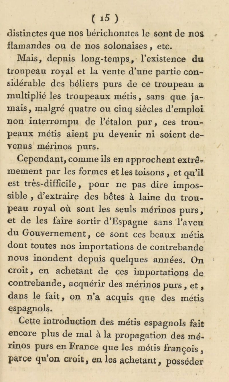 distinctes que nos bérichomics le sont de nos flamandes ou de nos solonaises , etc. Mais, depuis long-temps, l’existence du troupeau royal et la vente d’une partie con- sidérable des béliers purs de ce troupeau a multiplié les troupeaux métis, sans que ja- mais , malgré quatre ou cinq siècles d’emploi non interrompu de l’étalon pur, ces trou- peaux métis aient pu devenir ni soient de- venus mérinos purs. Cependant, comme ils en approchent extrê- mement par les formes et les toisons , et qu’il est très-difficile, pour ne pas dire impos- sible , d’extraire des bêtes à laine du trou- peau royal où sont les seuls mérinos purs, et de les faire sortir d’Espagne sans l’aveu du Gouvernement, ce sont ces beaux métis dont toutes nos importations de contrebande nous inondent depuis quelques années. On croit, en achetant de ces importations de contrebande, acquérir des mérinos purs, et, dans le fait, on n’a acquis que des métis espagnols. Cette introduction des métis espagnols fait encore plus de mal à la propagation des mé- rinos purs en France que les métis françois , parce qu’on croit, en les achetant, posséder