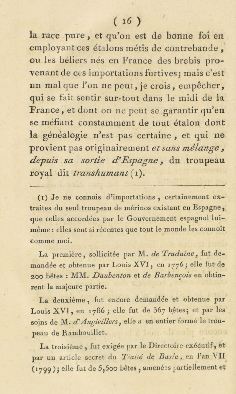 J ( 16 ) la race pure , et qu’on est de bonne foi en employant ces étalons métis de contrebande , ou les béliers nés en France des brebis pro- venant de ces importations furtives $ mais c’est un mal que l’on ne peut, je crois, empêcher, qui se fait sentir sur-tout dans le midi de la France, et dont on ne peut se garantir qu’en se méfiant constamment de tout étalon dont la généalogie n’est pas certaine , et qui ne provient pas originairement et sans mélange , depuis sa sortie d’Espagne , du troupeau royal dit tratishumant (1). (i) Je ne connois d’importations , certainement ex- traites du seul troupeau de mérinos existant en Espagne, que celles accordées par le Gouvernement espagnol lui- même : elles sont si récentes que tout le monde les connoît comme moi. La première, sollicitée par M. de Trudaine7 fut de- mandée et obtenue par Louis XVI, en 1776; elle fut de 200 bêtes : MM. Daubenton et de Barbencois en obtin- rent la majeure partie. La deuxième, fut encore demandée et obtenue par Louis XVI, en 1786 j elle fut de 367 bêtes j et par les soins de M. d'Angivillers7 elle a en entier formé le trou- peau de Rambouillet. La troisième , fut exigée par le Direcloire exécutif, et par un article secret du Traité de Bas/e , en l’an \ II (1799 elle fut de 5,500 bêtes , amenées partiellement et