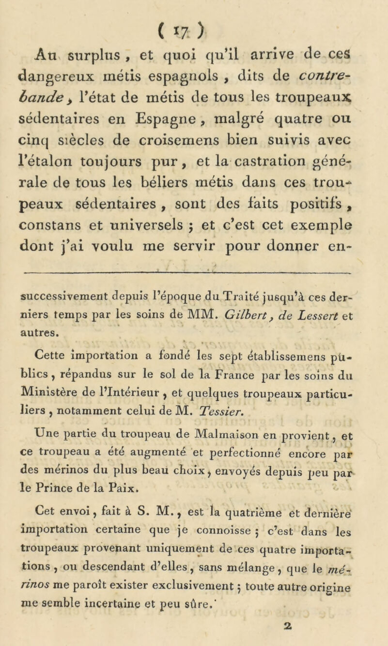 ( *7 ) Au surplus , et quoi qu’il arrive de ces dangereux métis espagnols , dits de contre- bande > l’état de métis de tous les troupeaux sédentaires en Espagne , malgré quatre ou cinq siècles de croisemens bien suivis avec l’étalon toujours pur, et la castration géné- rale de tous les béliers métis dans ces trou- peaux sédentaires , sont des faits positifs , constans et universels $ et c’est cet exemple dont j’ai voulu me servir pour donner en- successivement depuis l’époque du Traité jusqu’à ces der- niers temps par les soins de MM. Gilbert, de Lessert et autres. Cette importation a fondé les sept établissemens pu- blics, répandus sur le sol de la France par les soins du Ministère de l’Intérieur , et quelques troupeaux particu- liers , notamment celui de M. Tessier. Une partie du troupeau de Malmaison en provient, et ce troupeau a été augmenté et perfectionné encore par des mérinos du plus beau choix, envoyés depuis peu par le Prince de la Paix. Cet envoi, fait à S. M., est la quatrième et dernière importation certaine que je connoisse ; c’est dans les troupeaux provenant uniquement de ces quatre importa- tions , ou descendant d’elles, sans mélange, que le mé- rinos me paroît exister exclusivement 5 toute autre origine me semble incertaine et peu sûre.' 2