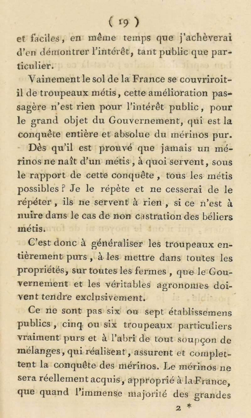 et faciles, en même temps que j’achèverai d’en démontrer l’intérêt, tant public que par- ticulier. Vainement le sol de la France se couvriroit- il de troupeaux métis, cette amélioration pas- sagère n’est rien pour l’intérêt public, pour le grand objet du Gouvernement, qui est la conquête entière et absolue du mérinos pur. Dès qu’il est prouvé que jamais un mé- rinos ne naît d’un métis , à quoi servent, sous le rapport de cette conquête , tous les métis possibles ? Je le répète et ne cesserai de le répéter , ils ne servent à rien , si ce n’est à nuire dans le cas de non castration des béliers métis. C’est donc à généraliser les troupeaux en- tièrement purs , à les mettre dans toutes les propriétés, sur toutes les fermes , que le Gou- vernement et les véritables agronomes doi- vent tendre exclusivement. Ce ne sont pas six ou sept établissemens publics , cinq ou six troupeaux particuliers vraiment purs et à l’abri de tout soupçon de mélanges, qui réalisent, assurent et complet- tent la conquête des mérinos. Le mérinos ne sera réellement acquis, approprié à la France, que quand l’immense majorité des grandes * 2