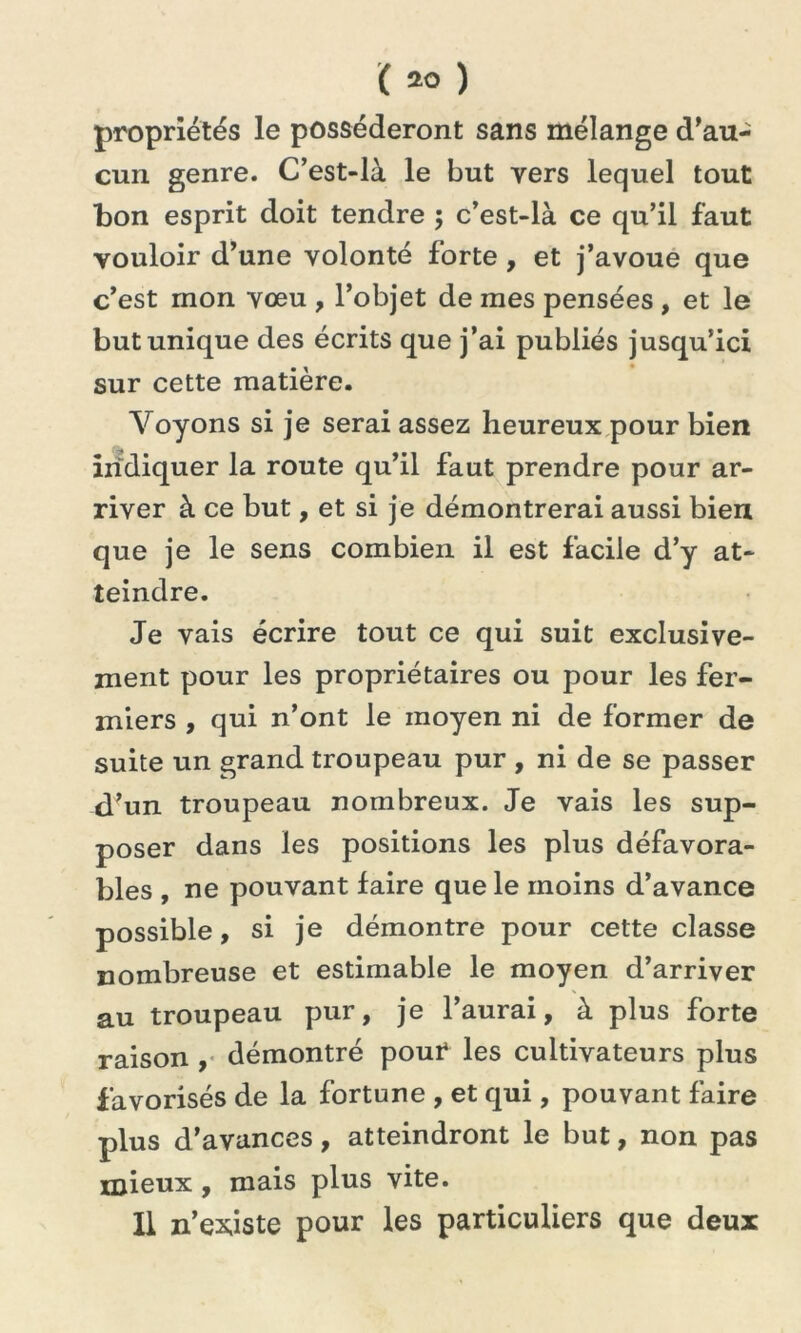 propriétés le posséderont sans mélange d'au- cun genre. C’est-là le but vers lequel tout bon esprit doit tendre ; c’est-là ce qu’il faut vouloir d’une volonté forte , et j’avoue que c’est mon vœu , l’objet de mes pensées , et le but unique des écrits que j’ai publiés jusqu’ici sur cette matière. Voyons si je serai assez heureux pour bien indiquer la route qu’il faut prendre pour ar- river à ce but, et si je démontrerai aussi bien que je le sens combien il est facile d’y at- teindre. Je vais écrire tout ce qui suit exclusive- ment pour les propriétaires ou pour les fer- miers , qui n’ont le moyen ni de former de suite un grand troupeau pur , ni de se passer d’un troupeau nombreux. Je vais les sup- poser dans les positions les plus défavora- bles , ne pouvant faire que le moins d’avance possible, si je démontre pour cette classe nombreuse et estimable le moyen d’arriver au troupeau pur, je l’aurai, à plus forte raison , démontré pour les cultivateurs plus favorisés de la fortune , et qui, pouvant faire plus d’avances, atteindront le but, non pas mieux, mais plus vite. Il n’existe pour les particuliers que deux