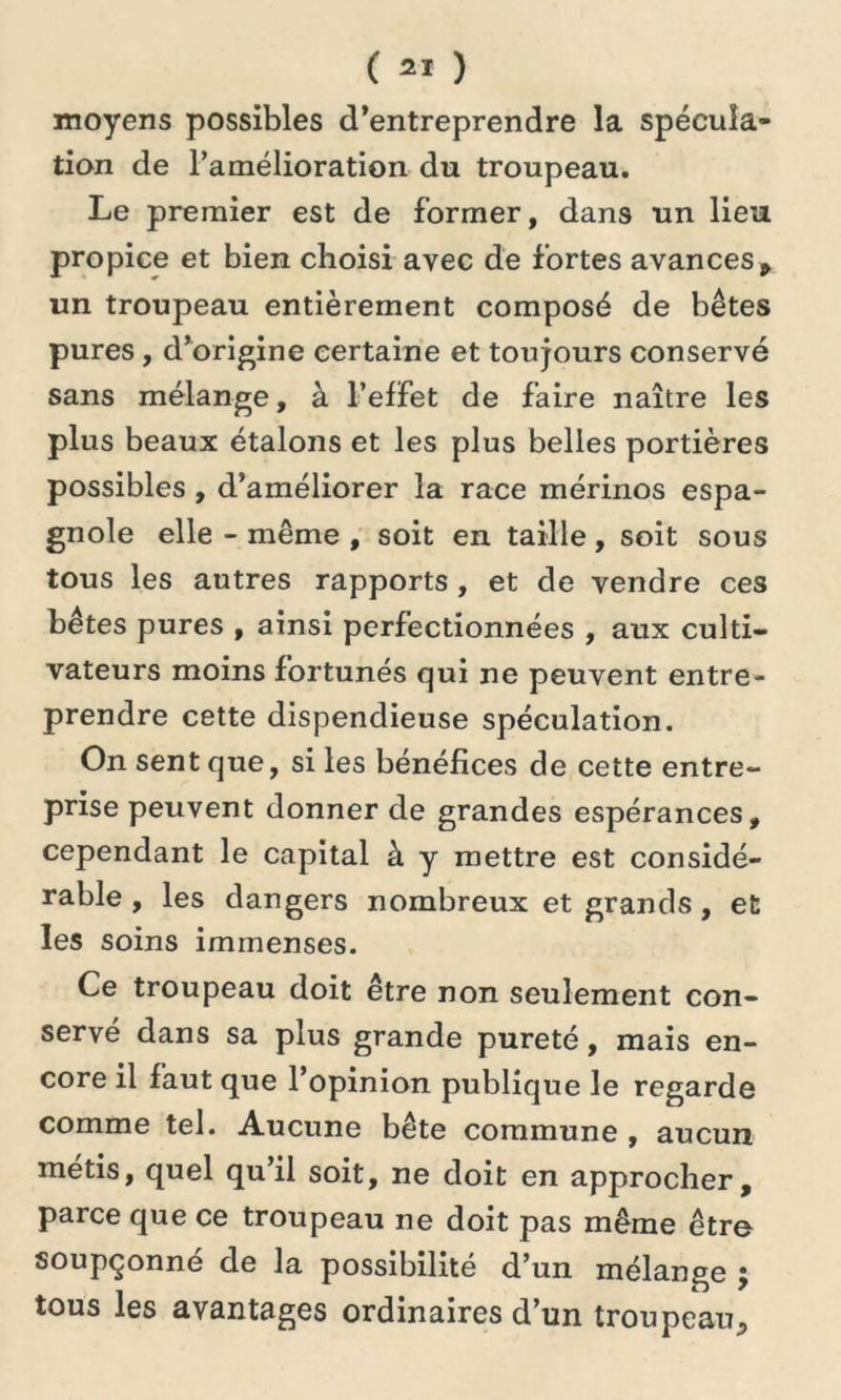 ( =1 ) moyens possibles d’entreprendre la spécula- tion de l’amélioration du troupeau. Le premier est de former, dans un lieu propice et bien choisi avec de fortes avances, un troupeau entièrement composé de bêtes pures, d’origine certaine et toujours conservé sans mélange, à l’effet de faire naître les plus beaux étalons et les plus belles portières possibles , d’améliorer la race mérinos espa- gnole elle - même , soit en taille, soit sous tous les autres rapports, et de vendre ces bêtes pures , ainsi perfectionnées , aux culti- vateurs moins fortunés qui ne peuvent entre- prendre cette dispendieuse spéculation. On sent que, si les bénéfices de cette entre- prise peuvent donner de grandes espérances, cependant le capital à y mettre est considé- rable , les dangers nombreux et grands , et les soins immenses. Ce troupeau doit être non seulement con- servé dans sa plus grande pureté, mais en- core il faut que l’opinion publique le regarde comme tel. Aucune bête commune , aucun métis, quel qu’il soit, ne doit en approcher, parce que ce troupeau ne doit pas même être soupçonné de la possibilité d’un mélange ; tous les avantages ordinaires d’un troupeau^