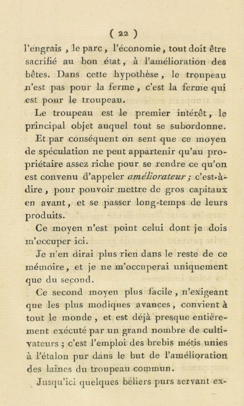 l’engrais , le parc , l’économie, tout doit être sacrifié au bon. état, à l’amélioration des bêtes. Dans cette hypothèse, le troupeau n’est pas pour la ferme , c’est la ferme qui est pour le troupeau. Le troupeau est le premier intérêt, le principal objet auquel tout se subordonne. Et par conséquent on sent que ce moyen de spéculation ne peut appartenir qu’au pro- priétaire assez riche pour se rendre ce qu’on est convenu d’appeler améliorateur ; c’est-à- dire , pour pouvoir mettre de gros capitaux en avant, et se passer long-temps de leurs produits. Ce moyen n’est point celui dont je dois m’occuper ici. Je n’en dirai plus rien dans le reste de ce mémoire, et je ne m’occuperai uniquement que du second. Ce second moyen plus facile , n’exigeant que les plus modiques avances , convient à tout le monde , et est déjà presque entière- ment exécuté par un grand nombre de culti- vateurs ; c’est l’emploi des brebis métis unies à l’étalon pur dans le but de l’amélioration des laines du troupeau commun. Jusqu’ici quelques béliers purs servant ex-