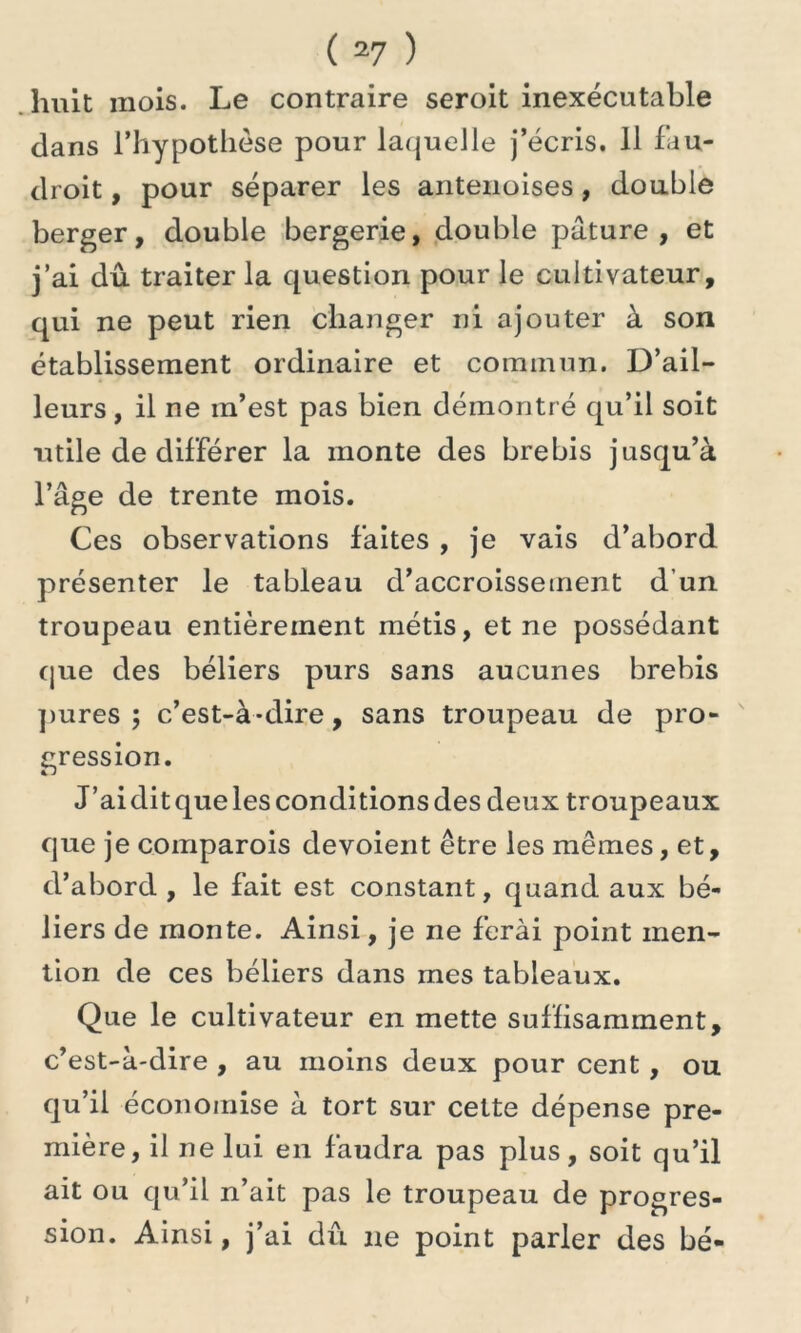 huit mois. Le contraire seroit inexécutable dans l’hypothèse pour laquelle j’écris. 11 fau- droit, pour séparer les antenoises, double berger, double bergerie, double pâture, et j’ai dû traiter la question pour le cultivateur, qui ne peut rien changer ni ajouter à son établissement ordinaire et commun. D’ail- leurs, il ne m’est pas bien démontré qu’il soit utile de différer la monte des brebis jusqu’à l’âge de trente mois. Ces observations faites , je vais d’abord présenter le tableau d’accroissement d’un troupeau entièrement métis, et ne possédant que des béliers purs sans aucunes brebis pures ; c’est-à-dire, sans troupeau de pro- gression. J’aiditquelesconditionsdes deux troupeaux que je comparois dévoient être les mêmes, et, d’abord , le fait est constant, quand aux bé- liers de monte. Ainsi, je ne ferai point men- tion de ces béliers dans mes tableaux. Que le cultivateur en mette suffisamment, c’est-à-dire , au moins deux pour cent , ou qu’il économise à tort sur cette dépense pre- mière, il ne lui en faudra pas plus, soit qu’il ait ou qu’il n’ait pas le troupeau de progres- sion. Ainsi, j’ai dû ne point parler des hé-