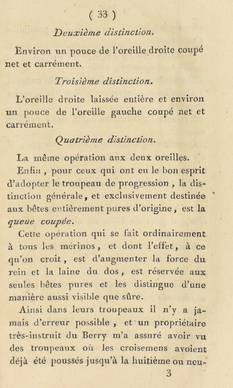 Deuxième distinction. Environ un pouce de l’oreille droite coupé net et carrément. Troisième distinction. L’oreille droite laissée entière et environ un pouce de l’oreille gauche coupé net et carrément. Quatrième distinction. La même opération aux deux oreilles. Enfin , pour ceux qui ont eu le bon esprit d’adopter le troupeau de progression , la dis- tinction générale, et exclusivement destinée aux bêtes entièrement pures d’origine, est la queue coupée. Cette opération qui se fait ordinairement à tous les mérinos , et dont l’effet, à ce qu’on croit , est d’augmenter la force du rein et la laine du dos , est réservée aux seules bêtes pures et les distingue d’une manière aussi visible que sûre. Ainsi dans leurs troupeaux il n’y a ja- mais d’erreur possible , et un propriétaire très-instruit du Berry m’a assuré avoir vu des troupeaux où les croisemens avoient déjà été poussés jusqu’à la huitième ou neu- 3