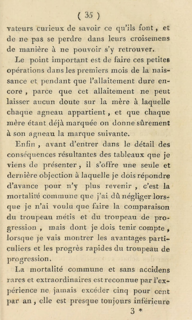 valeurs curieux de savoir ce qu’ils font , et de ne pas se perdre dans leurs croisemens de manière à ne pouvoir s’y retrouver. Le point important est de faire ces petites opérations dans les premiers mois de la nais- sance et pendant que l’allaitement dure en- core , parce que cet allaitement ne peut laisser aucun doute sur la mère à laquelle chaque agneau appartient , et que chaque mère étant déjà marquée on donne sûrement à son agneau la marque suivante. Enfin , avant d’entrer dans le détail des conséquences résultantes des tableaux que je viens de présenter , il s’offre une seule et dernière objection à laquelle je dois répondre d’avance pour n’y plus revenir , c’est la mortalité commune que j’ai dû négliger lors- que je n’ai voulu que faire la comparaison du troupeau métis et du troupeau de pro- gression , mais dont je dois tenir compte , lorsque je vais montrer les avantages parti- culiers et les progrès rapides du troupeau de progression. La mortalité commune et sans accidens rares et extraordinaires est reconnue par l’ex- périence ne jamais excéder cinq pour cent par an, elle est presque toujours inférieure