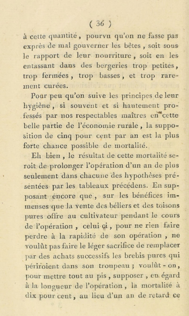 à cette quantité , pourvu qu’on ne fasse pas exprès de mal gouverner les bêtes , soit sous le rapport de leur nourriture , soit en les entassant dans des bergeries trop petites, trop fermées , trop basses, et trop rare- ment curées. Pour peu qu’on suive les principes de leur hygiène , si souvent et si hautement pro- fessés par nos respectables maîtres en*cette belle partie de l’économie rurale , la suppo- sition de cinq pour cent par an est la plus forte chance possible de mortalité. Eli bien , le résultat de cette mortalité se- rait de prolonger l’opération d’un an de plus seulement dans chacune des hypothèses pré- sentées par les tableaux précédens. En sup- posant encore que , sur les bénéfices im- menses que la vente des béliers et des toisons pures offre au cultivateur pendant le cours de l’opération , celui ci, pour ne rien faire perdre à la rapidité de son opération , ne voulut pas faire le léger sacrifice de remplacer par des achats successifs les brebis pures qui \ * périr'oient dans son troupeau ; voulût - on , pour mettre tout au pis , supposer , eu égard a la longueur de l’opération , la mortalité à dix pourcent., au lieu d’un an de retard ce