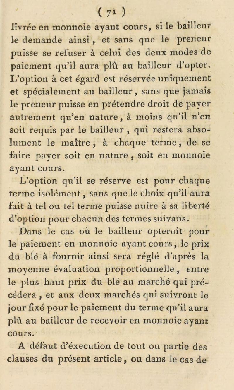 livrée en monnoie ayant cours, si le bailleur le demande ainsi, et sans que le preneur puisse se refuser à celui des deux modes de paiement qu’il aura plu au bailleur d’opter. I/option à cet égard est réservée uniquement et spécialement au bailleur, sans que jamais le preneur puisse en prétendre droit de payer autrement qu’en nature, à moins qu’il n’en soit requis par le bailleur , qui restera abso- lument le maître, à chaque terme, de se faire payer soit en nature , soit en monnoie ayant cours. « L’option qu’il se réserve est pour chaque terme isolément, sans que le choix qu’il aura fait à tel ou tel terme puisse nuire à sa liberté d’option pour chacun des termes suivans. Dans le cas où le bailleur opteroit pour le paiement en monnoie ayant cours, le prix du blé à fournir ainsi sera réglé d’après la moyenne évaluation proportionnelle , entre le plus haut prix du blé au marché qui pré- cédera , et aux deux marchés qui suivront le jour fixé pour le paiement du terme qu’il aura plu au bailleur de recevoir en monnoie ayant cours. A défaut d’éxecution de tout ou partie des clauses du présent article, ou dans le cas de