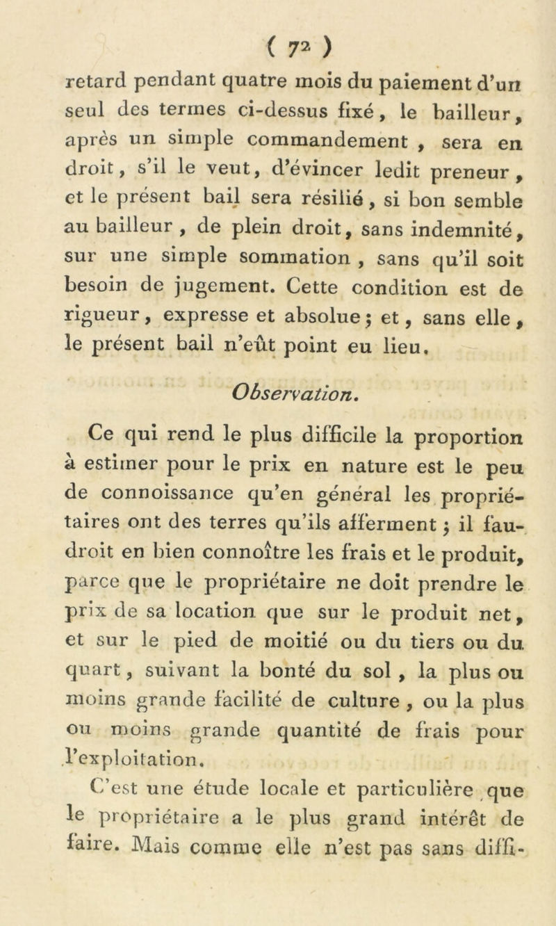 retard pendant quatre mois du paiement d’un seul des termes ci-dessus fixé, le bailleur, après un simple commandement , sera en droit, s’il le veut, d’évincer ledit preneur, et le présent bail sera résilié, si bon semble au bailleur , de plein droit, sans indemnité, sur une simple sommation , sans qu’il soit besoin de jugement. Cette condition est de rigueur, expresse et absolue; et, sans elle, le présent bail n’eût point eu lieu. Observation. Ce qui rend le plus difficile la proportion à estimer pour le prix en nature est le peu de connoissance qu’en général les proprié- taires ont des terres qu’ils afferment ; il fau- droit en bien connoître les frais et le produit, parce que le propriétaire ne doit prendre le prix de sa location que sur le produit net, et sur le pied de moitié ou du tiers ou du. quart, suivant la bonté du sol , la plus ou moins grande facilité de culture , ou la plus ou moins grande quantité de frais pour l’exploitation. C’est une étude locale et particulière que le propriétaire a le plus grand intérêt de faire. Mais comme elle n’est pas sans diffi-