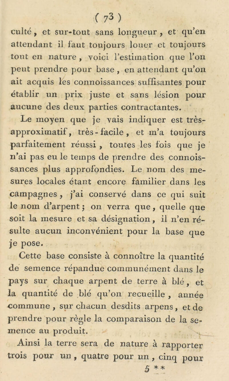 culte, et sur-tout sans longueur , et qu’en attendant il faut toujours louer et toujours tout en nature , voici l’estimation que l’on peut prendre pour base , en attendant qu’on ait acquis les connoissances suffisantes pour établir un prix juste et sans lésion pour aucune des deux parties contractantes. Le moyen que je vais indiquer est très- approximatif, très-facile, et m’a toujours parfaitement réussi , toutes les fois que je n’ai pas eu le temps de prendre des connois- sances plus approfondies. Le nom des me- sures locales étant encore familier dans les campagnes , j’ai conservé dans ce qui suit le nom d’arpent $ on verra que, quelle que soit la mesure et sa désignation, il n’en ré- sulte aucun inconvénient pour la base que je pose. Cette base consiste à connoître la quantité de semence répandue communément dans le pays sur chaque arpent de terre à blé , et la quantité de blé qu’on recueille , année commune, sur chacun desdits arpens, et de prendre pour règle la comparaison de la se- mence au produit. Ainsi la terre sera de nature à rapporter trois pour un , quatre pour un , cinq pour 5 **