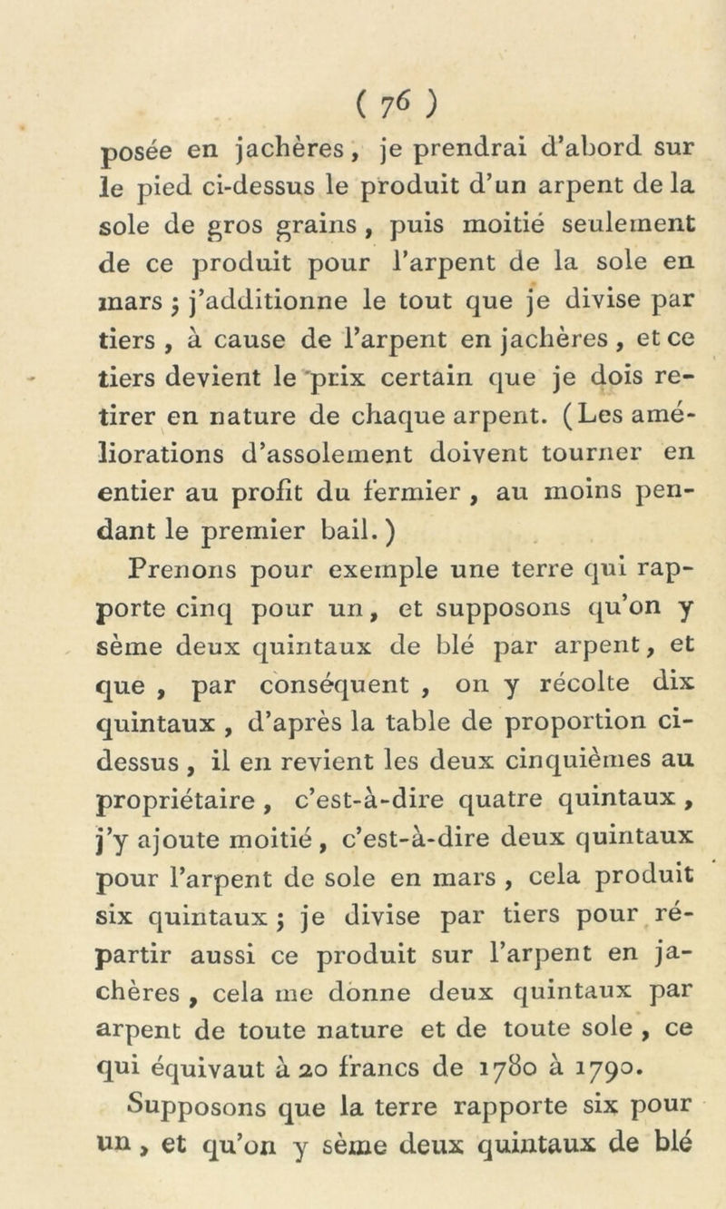 posée en jachères, je prendrai d’abord sur le pied ci-dessus le produit d’un arpent delà sole de gros grains , puis moitié seulement de ce produit pour l’arpent de la sole en mars ; j’additionne le tout que je divise par tiers , à cause de l’arpent en jachères , et ce tiers devient le “prix certain que je dois re- tirer en nature de chaque arpent. (Les amé- liorations d’assolement doivent tourner en entier au profit du fermier , au moins pen- dant le premier bail. ) Prenons pour exemple une terre qui rap- porte cinq pour un, et supposons qu’on y sème deux quintaux de blé par arpent, et que , par conséquent , on y récolte dix quintaux , d’après la table de proportion ci- dessus , il en revient les deux cinquièmes au propriétaire , c’est-à-dire quatre quintaux , j’y ajoute moitié, c’est-à-dire deux quintaux pour l’arpent de sole en mars , cela produit six quintaux ; je divise par tiers pour ré- partir aussi ce produit sur l’arpent en ja- chères , cela me donne deux quintaux par arpent de toute nature et de toute sole , ce qui équivaut à 20 francs de 1780 à 1790» Supposons que la terre rapporte six pour un, et qu’on y sème deux quintaux de blé