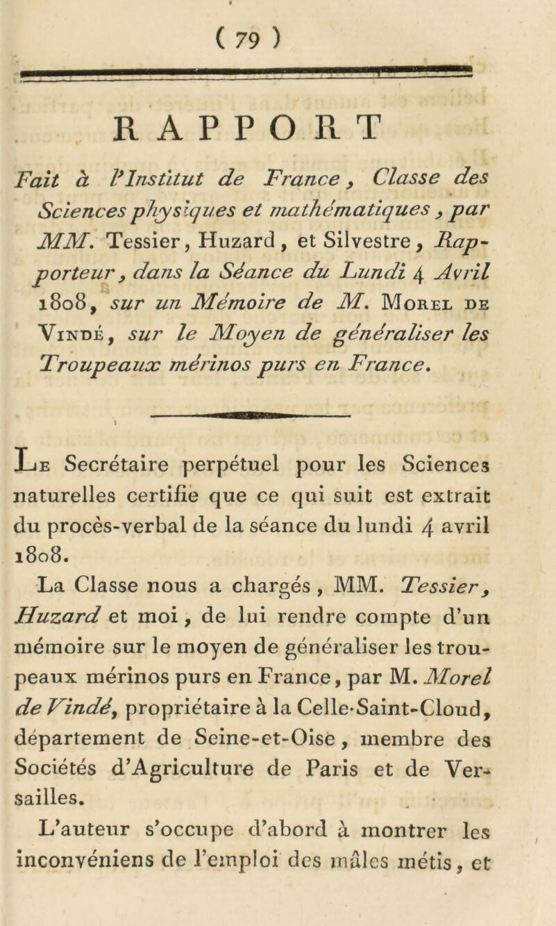 RAPPORT Fait à l’Institut de France, Classe des Sciences physiques et mathématiques , par MM. Tessier, Huzard, etSilvestre, Rap- porteur, dans la Séance du Lundi 4 Avril 1808, sur un Mémoiie de M. Morel de Viîs'dé , sur le Moyen de généraliser les Troupeaux mérinos purs en France. Le Secrétaire perpétuel pour les Sciences naturelles certifie que ce qui suit est extrait du procès-verbal de la séance du lundi 4 avril 1808. La Classe nous a chargés , MM. Tessier, Huzard et moi, de lui rendre compte d’un mémoire sur le moyen de généraliser les trou- peaux mérinos purs en France, par M. Morel de Vindé, propriétaire à la Celle-Saint-Cloud, département de Seine-et-Oise, membre des Sociétés d’Agriculture de Paris et de Ver-> sailles. „ • L’auteur s’occupe d’abord à montrer les inconvéniens de l'emploi des males métis, et