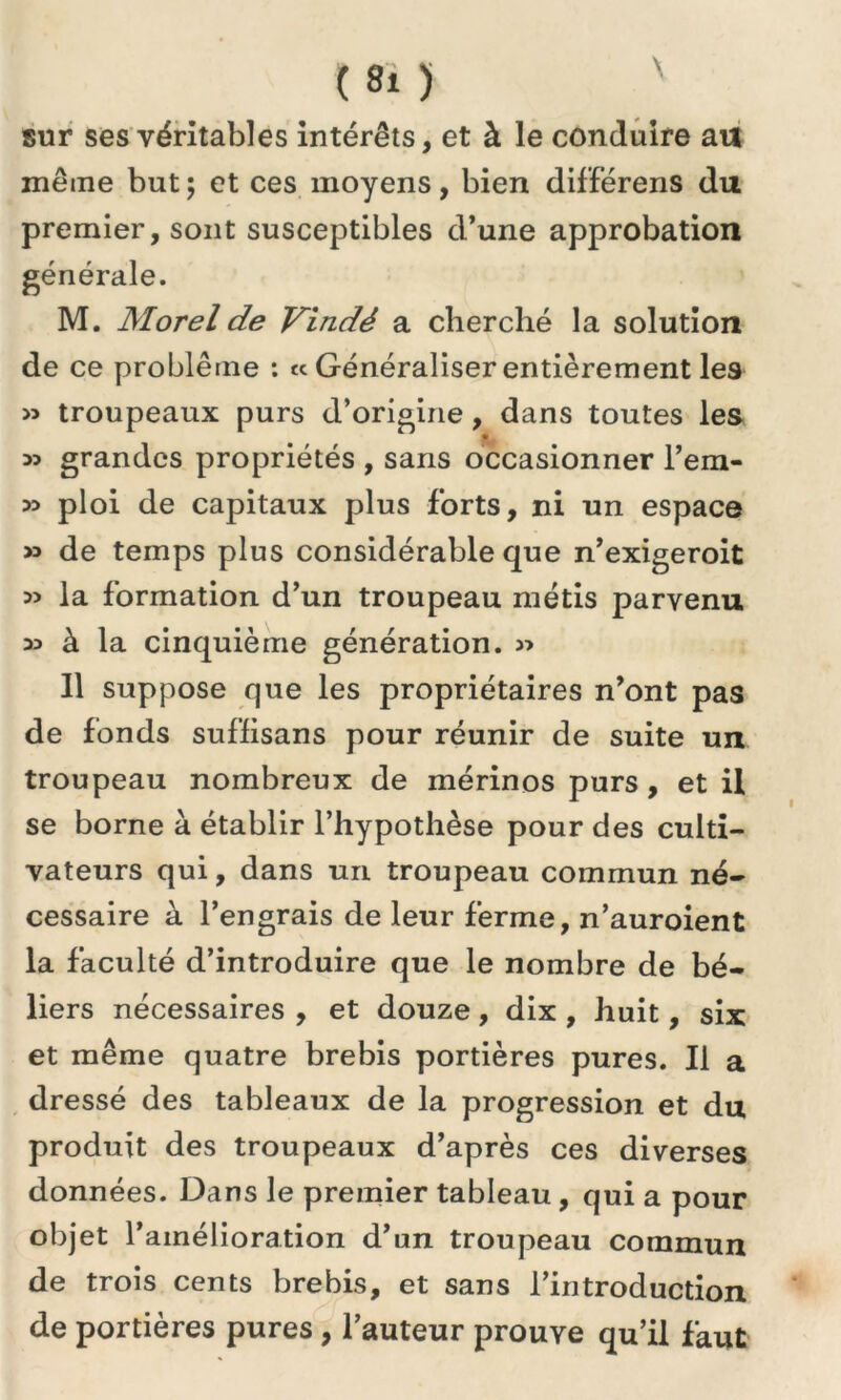 C«i) ' sur ses véritables intérêts, et à le conduire au même but; et ces moyens, bien différens du premier, sont susceptibles d’une approbation générale. M. Morel de Vindè a cherché la solution de ce problème : « Généraliser entièrement les » troupeaux purs d’origine, dans toutes les » grandes propriétés , sans occasionner l’em- » ploi de capitaux plus forts, ni un espace » de temps plus considérable que n’exigeroit la formation d’un troupeau métis parvenu 33 à la cinquième génération. » Il suppose que les propriétaires n’ont pas de fonds suffisans pour réunir de suite un troupeau nombreux de mérinos purs, et il se borne à établir l’hypothèse pour des culti- vateurs qui, dans un troupeau commun né- cessaire à l’engrais de leur ferme, n’auroient la faculté d’introduire que le nombre de bé- liers nécessaires , et douze, dix , huit, six et même quatre brebis portières pures. Il a dressé des tableaux de la progression et du produit des troupeaux d’après ces diverses données. Dans le premier tableau, qui a pour objet l’amélioration d’un troupeau commun de trois cents brebis, et sans l’introduction de portières pures , l’auteur prouve qu’il faut