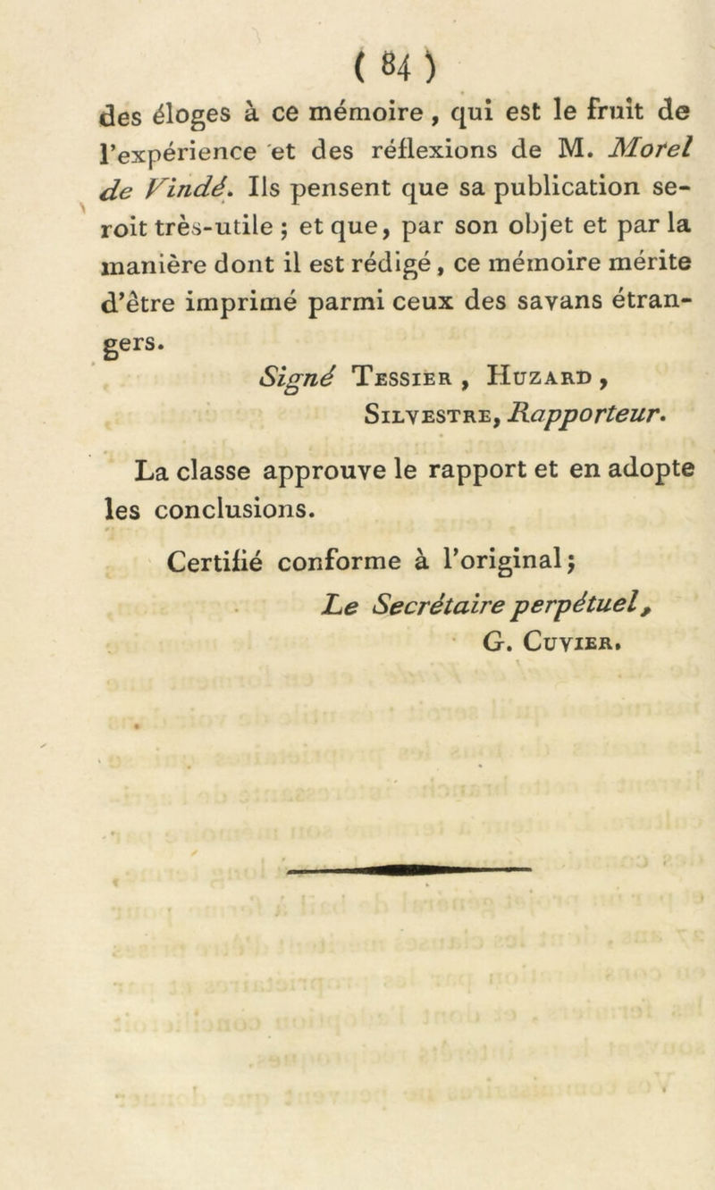 des éloges à ce mémoire, qui est le fruit de l’expérience et des réflexions de M. Morel de Vindé. Ils pensent que sa publication se- roit très-utile ; et que, par son objet et par la manière dont il est rédigé, ce mémoire mérite d’être imprimé parmi ceux des savans étran- gers. Signé Tessier , Huzard , Silvestre, Rapporteur. La classe approuve le rapport et en adopte les conclusions. Certifié conforme à l’original; Le Secrétaire perpétuel, G. Cuvier.