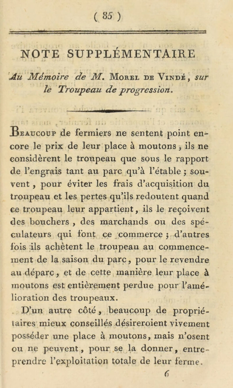 NOTE SUPPLÉMENTAIRE * I «I «> • * »*• • i •• Au Mémoire de M. Morel de Vindé , sur le Troupeau de progression. ■—<—— ; # i t j. • • > > i i J » » Beaucoup de fermiers ne sentent point en- core le prix de leur place à moutons , ils ne considèrent le troupeau que sous le rapport de l’engrais tant au parc qu’à l’étable ; sou- vent , pour éviter les frais d’acquisition du troupeau et les pertes qu’ils redoutent quand ce troupeau leur appartient, ils le reçoivent des boucliers , des marchands ou des spé- culateurs qui font ce commerce $ d’autres lois ils achètent le troupeau au commence- ment de la saison du parc, pour le revendre au dépare, et de cette manière leur place à moutons est entièrement perdue pour l’amé- lioration des troupeaux. D’un autre côté, beaucoup de proprié- taires mieux conseillés désireroient vivement posséder une place à moutons, mais n’osent ou ne peuvent, pour se la donner, entre- prendre l’exploitation totale de leur ferme. 6