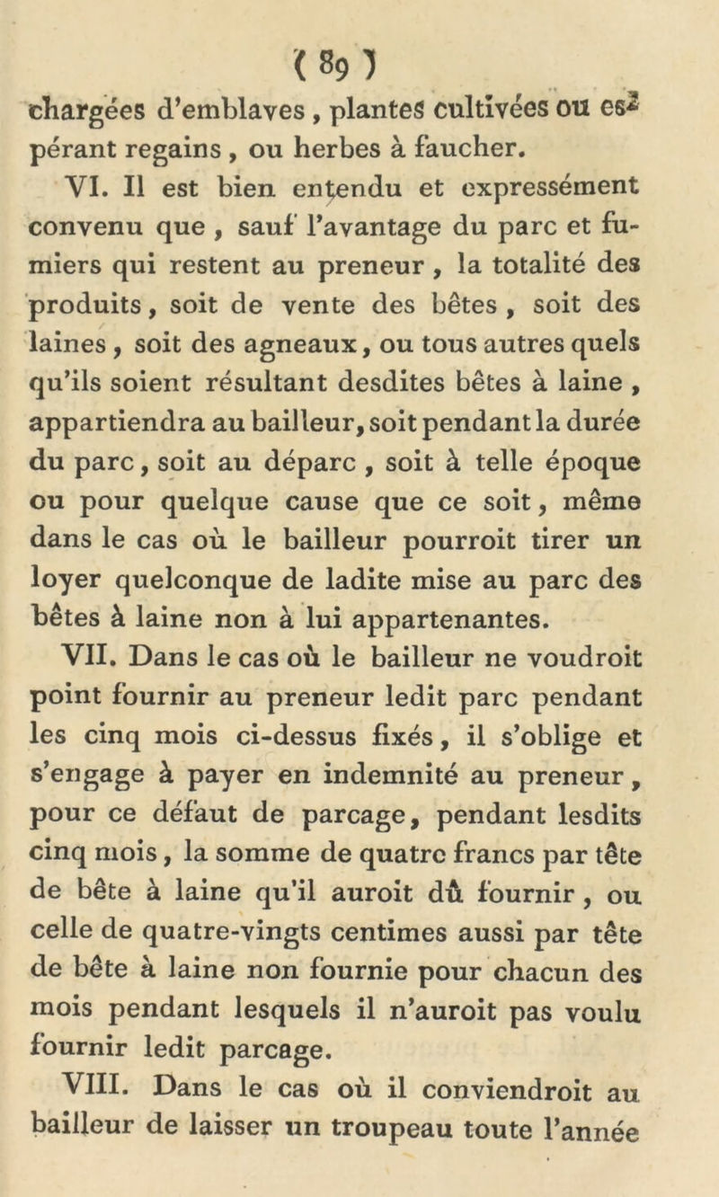 <80 chargées d’emblaves, plantes cultivées ou es-* pérant regains , ou herbes à faucher. VI. Il est bien entendu et expressément convenu que , sauf l'avantage du parc et fu- miers qui restent au preneur , la totalité des produits, soit de vente des bêtes , soit des laines , soit des agneaux, ou tous autres quels qu’ils soient résultant desdites bêtes à laine , appartiendra au bailleur, soit pendant la durée du parc, soit au dépare , soit à telle époque ou pour quelque cause que ce soit, même dans le cas où le bailleur pourroit tirer un loyer quelconque de ladite mise au parc des bêtes à laine non à lui appartenantes. VII. Dans le cas où le bailleur ne voudroit point fournir au preneur ledit parc pendant les cinq mois ci-dessus fixés, il s’oblige et s’engage à payer en indemnité au preneur, pour ce défaut de parcage, pendant lesdits cinq mois, la somme de quatre francs par tête de bête à laine qu’il auroit dû fournir , ou celle de quatre-vingts centimes aussi par tête de bête à laine non fournie pour chacun des mois pendant lesquels il n’auroit pas voulu fournir ledit parcage. VIII. Dans le cas où il conviendroit au bailleur de laisser un troupeau toute l’année