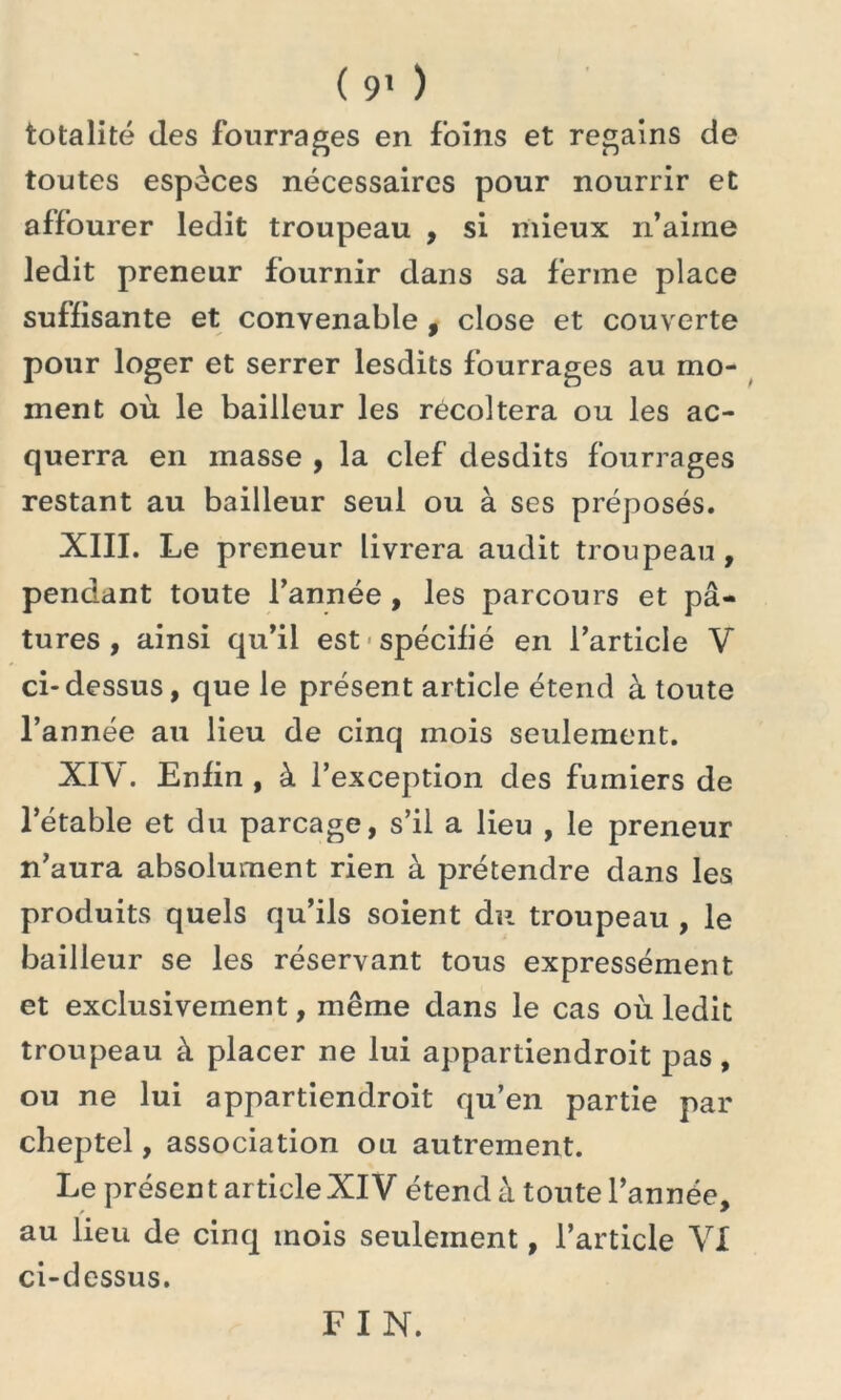totalité des fourrages en foins et regains de toutes espèces nécessaires pour nourrir et affourer ledit troupeau , si mieux n’aime ledit preneur fournir dans sa ferme place suffisante et convenable , close et couverte pour loger et serrer lesdits fourrages au mo- ment où le bailleur les récoltera ou les ac- querra en masse , la clef desdits fourrages restant au bailleur seul ou à ses préposés. XIII. Le preneur livrera audit troupeau , pendant toute l’année , les parcours et pâ- tures , ainsi qu’il est spécifié en l’article V ci-dessus, que le présent article étend à toute l’année au lieu de cinq mois seulement. XIV. Enfin , à l’exception des fumiers de l’étable et du parcage, s’il a lieu , le preneur n’aura absolument rien à prétendre dans les produits quels qu’ils soient du troupeau , le bailleur se les réservant tous expressément et exclusivement, même dans le cas où ledit troupeau à placer ne lui appartiendroit pas, ou ne lui appartiendroit qu’en partie par cheptel, association ou autrement. Le présent ar ticleXIV étend à toute l’année, au lieu de cinq mois seulement, l’article VI ci-dessus. FIN.