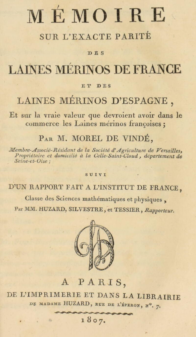 MÉMOIRE SUR L’EXACTE PARITÉ DES LAINES MÉRINOS DE FRANCE ET DES LAINES MÉRINOS D’ESPAGNE , Et sur la vraie valeur que devroient avoir dans le commerce les Laines mérinos françoises ÿ Par M. MOREL DE VINDÉ, Membre-Associé-Résidant de la Société d’Agriculture de Versailles, Propriétaire et domicilié à la Celle-Saint-Cloud, département de Seine-et- Oise ; I SUIVI D’UN RAPPORT FAIT A L’INSTITUT DE FRANCE, Classe des Sciences mathématiques et physiques , Par MM. HUZARD, SILVESTRE , et TESSIER , Rapporteur. A PARIS, DF. L’IMPRIMERIE ET DANS LA LIBRAIRIE DE MADAME HUZARD, RUE DE l’jÉPEROîT, K9, y. 1807.