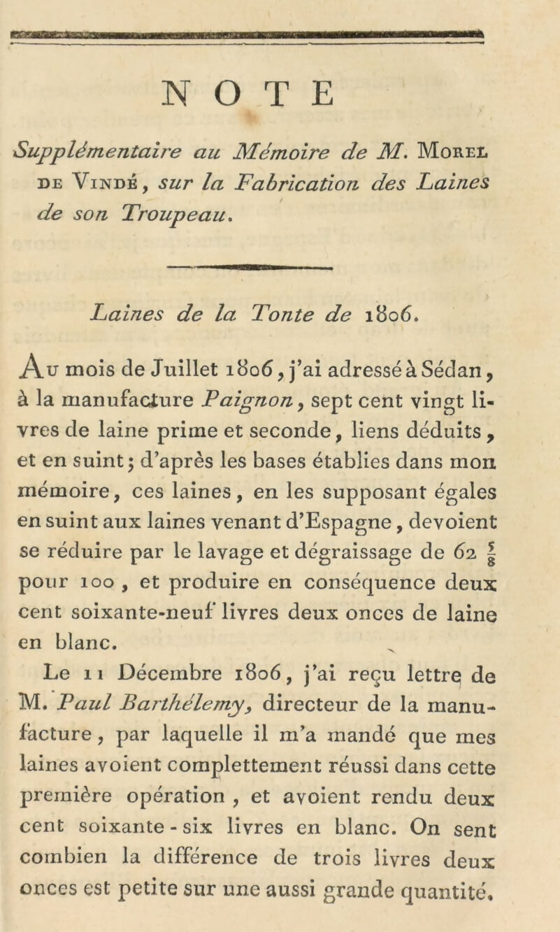 NOTE SupplémentaBe au Mémoire de M. Morel de Vindé, sur la Fabrication des Laines de son Troupeau. Laines de la Tonte de 1806. Au mois cîe Juillet 1806, j’ai adressé à Sedan, à la manufacture Paignon, sept cent vingt li- vres de laine prime et seconde, liens déduits , et en suint; d’après les bases établies dans mon mémoire, ces laines, en les supposant égales en suint aux laines venant d’Espagne, dévoient se réduire par le lavage et dégraissage de 62 | pour 100 , et produire en conséquence deux cent soixante-neuf* livres deux onces de laine en blanc. Le 11 Décembre 1806, j’ai reçu lettre de M. Paul Barthélemy9 directeur de la manu- facture , par laquelle il m’a mandé que mes laines avoient complettement réussi dans cette première opération , et avoient rendu deux cent soixante-six livres en blanc. On sent combien la différence de trois livres deux onces est petite sur une aussi grande quantité.