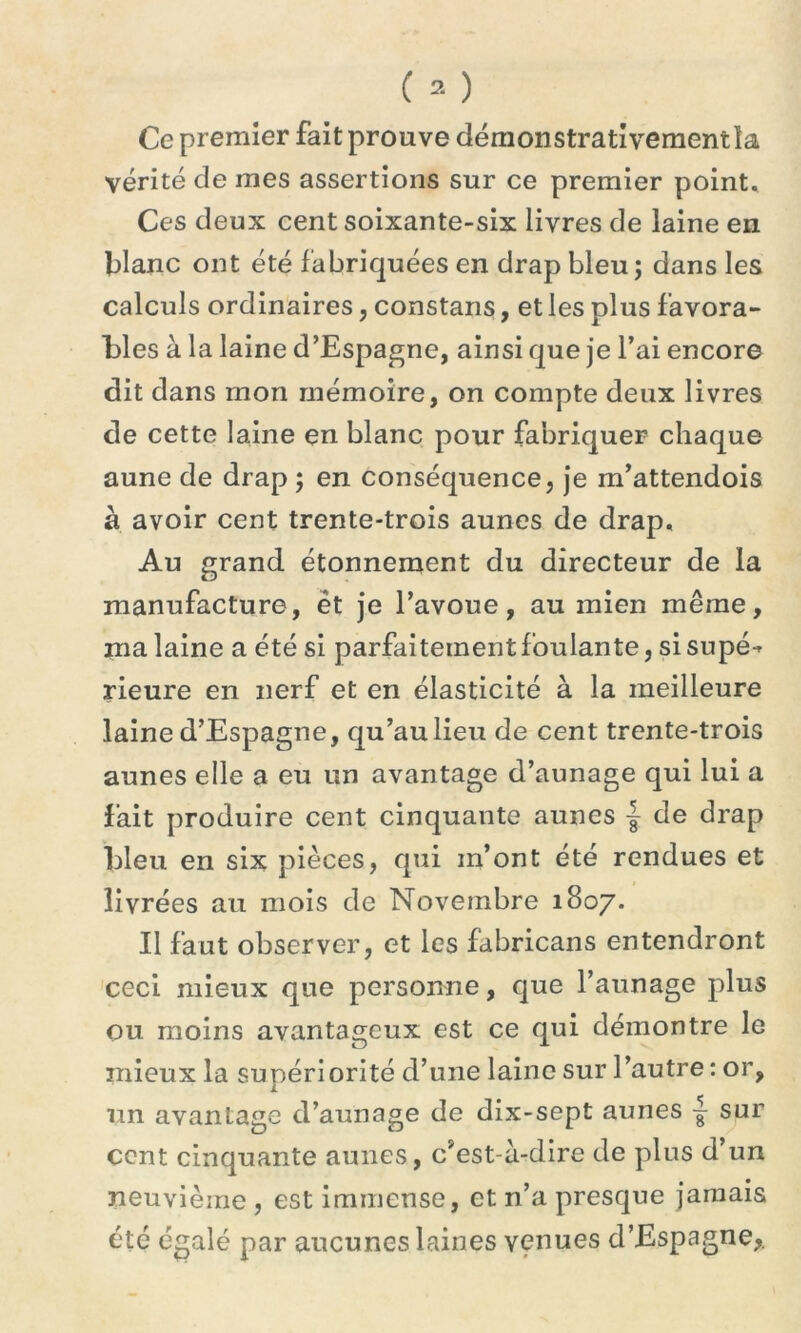 Ce premier fait prouve démonstrativementîa vérité de mes assertions sur ce premier point. Ces deux cent soixante-six livres de laine en blanc ont été fabriquées en drap bleu; dans les calculs ordinaires, constans, et les plus favora- bles à la laine d’Espagne, ainsi que je l’ai encore dit dans mon mémoire, on compte deux livres de cette laine en blanc pour fabriquer chaque aune de drap ; en conséquence, je m’attendois à avoir cent trente-trois aunes de drap. Au grand étonnement du directeur de la manufacture, èt je l’avoue, au mien même, malaine a été si parfaitement foulante, si supé-* rieure en nerf et en élasticité à la meilleure laine d’Espagne, qu’aulieu de cent trente-trois aunes elle a eu un avantage d’aunage qui lui a fait produire cent cinquante aunes { de drap bleu en six pièces, qui in’ont été rendues et livrées au mois de Novembre 1807. Il faut observer, et les fabricans entendront ceci mieux que personne, que l’aunage plus ou moins avantageux est ce qui démontre le mieux la supériorité d’une laine sur l’autre : or, un avantage d’aunage de dix-sept aunes ^ sur cent cinquante aunes, c’est-à-dire de plus d’un neuvième , est immense, et n’a presque jamais été égalé par aucunes laines venues d’Espagne,.