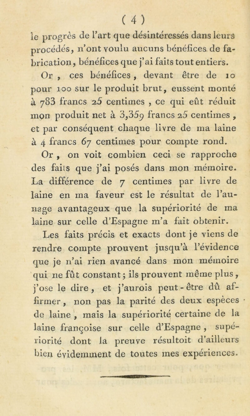 le progrès de l’art que désintéressés dans leurs procédés, n’ont voulu aucuns bénéfices de fa- brication, bénéfices que j’ai faits tout entiers. Or , ces bénéfices , devant être de 10 pour 100 sur le produit brut, eussent monté à 783 francs 25 centimes , ce qui eût réduit mQn produit net à 3,35c? francs 25 centimes , et par conséquent chaque livre de ma laine à 4 francs 67 centimes pour compte rond. Or , on voit combien ceci se rapproche des faits que j’ai posés dans mon mémoire. La différence de 7 centimes par livre de laine en ma faveur est le résultat de l’au- nage avantageux que la supériorité de ma laine sur celle d’Espagne m’a fait obtenir. Les faits précis et exacts dont je viens de rendre compte prouvent jusqu’à l’évidence que je n’ai rien avancé dans mon mémoire qui ne fû t constant ; ils prouvent même plus , j’ose le dire, et j’aurois peut-être dû af- firmer , non pas la parité des deux espèces • de laine , mais la supériorité certaine de la laine françoise sur celle d’Espagne , supé- riorité dont la preuve résultoit d’ailleurs bien évidemment de toutes mes expériences.
