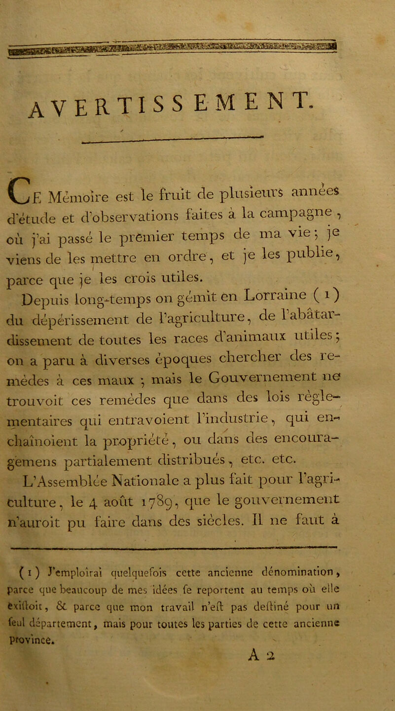 AVERTISS ement. C£ Mémoire est le fruit de plusieurs années d'étude et d’observations faites à la campagne , où j’ai passé le premier temps de ma vie; je viens de les mettre en ordre, et je les publie, parce que je les crois utiles. Depuis long-temps on gémit en Lorraine ( 1 ) du dépérissement de l’agriculture, de 1 abat ai- dissement de toutes les races d animaux utiles, on a paru à diverses époques cirer cirer des ie- mècles à ces maux ; mais le Gouvernement 11e trouvoit ces remèdes que dans des lois îegie— mentaires qui entravoient l’industrie, qui en- chaînoient la propriété, ou dans des en cour a- gemens partialement distribués, etc. etc. L’Assemblée Nationale a plus lait pour l’agrL culture, le 4 août 1789, que le gouvernement n’auroit pu faire clans des siècles. Il ne faut à ( 1 ) J’emploîrai quelquefois cette ancienne dénomination, parce que beaucoup de mes idées fe reportent au temps où elle fcxiftoit, & parce que mon travail n’eil pas deRiné pour un feul département, mais pour toutes les parties de cette ancienne province.