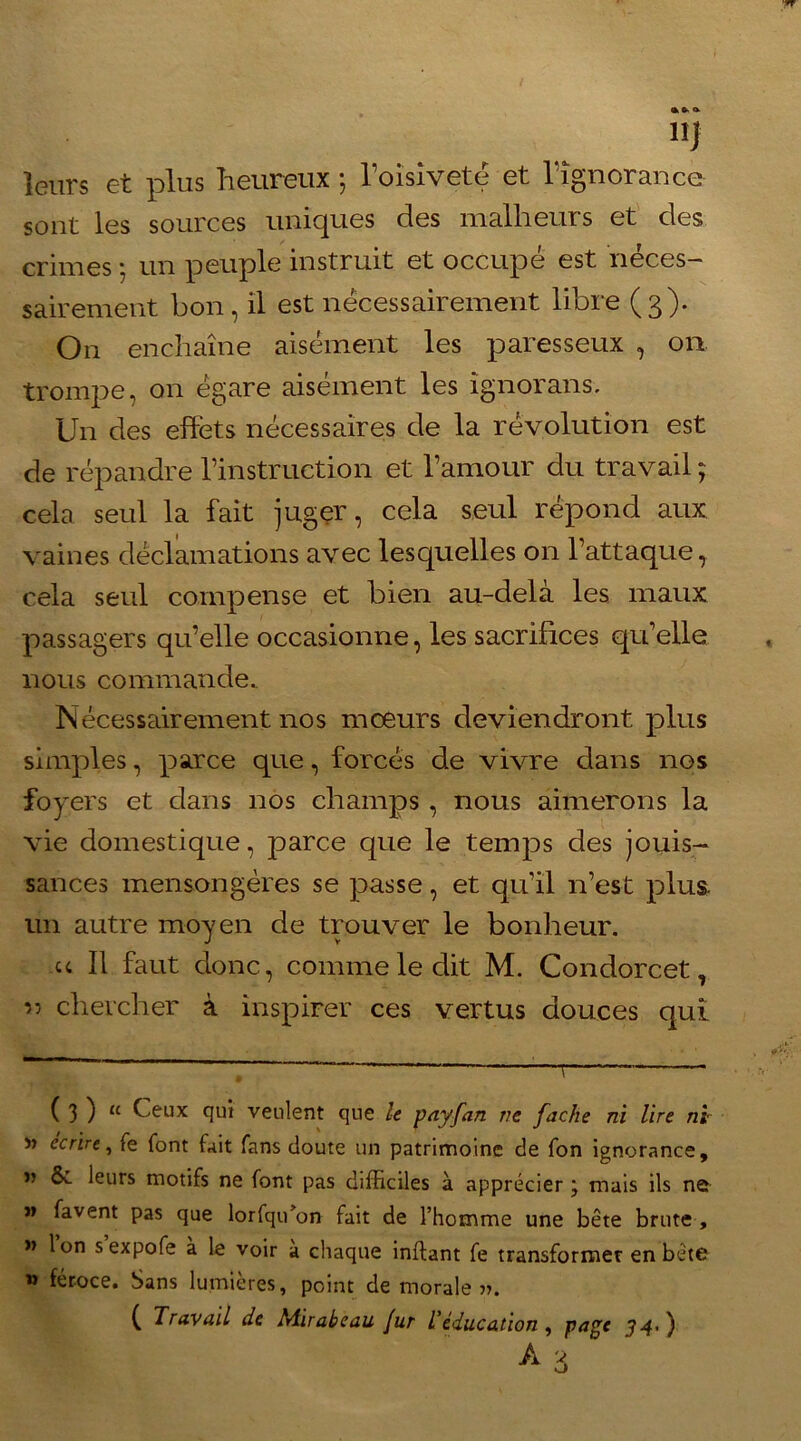 leurs et plus heureux ; l’oisiveté et l'ignorance sont les sources uniques des malheurs et des crimes ; un peuple instruit et occupé est néces- sairement bon, il est nécessairement libre (3). On enchaîne aisément les paresseux , on trompe, on égare aisément les ignorans. Un des effets nécessaires de la révolution est de répandre l’instruction et l’amour du travail ; cela seul la fait juger, cela seul répond aux vaines déclamations avec lesquelles on l’attaque, cela seul compense et bien au-delà les maux passagers qu’elle occasionne, les sacrifices qu’elle nous commande.. Nécessairement nos mœurs deviendront plus simples, parce que, forcés de vivre dans nos foyers et dans nos champs , nous aimerons la vie domestique, parce que le temps des jouis- sances mensongères se passe, et qu’il n’est plus- un autre moyen de trouver le bonheur. u II faut donc, comme le dit M. Condorcet, ” chercher à inspirer ces vertus douces qui ( 3 ) “ Ceux qui veulent que le payfan ne fâche ni lire ni » écrire, te font fait fans doute un patrimoine de fon ignorance, n ôc leurs motifs ne font pas difficiles à apprécier j mais ils net j> favent pas que lorfqu’on fait de l’homme une bête brute , « Ion sexpofe à le voir a chaque inftant fe transformer en bête m féroce. Sans lumières, point de morale». ( Travail de Mirabeau fur L’éducation , page J4-)