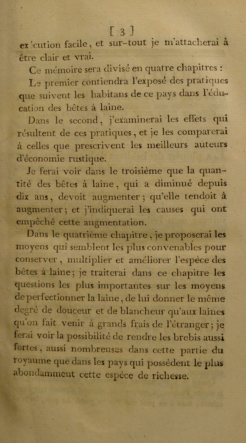 ex 'cution facile, et sur-tout je m’attacherai à être clair et vrai. Ce mémoire sera divisé en quatre chapitres : Le premier contiendra l’exposé des pratiques que suivent les habitans de ce pays dans l’édu- cation des bêtes à laine. Dans le second, j’examinerai les effets qui résultent de ces pratiques, et je les comparerai à celles que prescrivent les meilleurs auteurs d'économie rustique. Je ferai voir dans le troisième que la quan- tité des bêtes à laine, qui a diminué depuis dix ans, devoit augmenter ; qu’elle tendoit à augmenter ; et j’indiquerai les causes qui ont empêché cette augmentation. Dans le quatrième chapitre , je proposerai les moyens qui semblent les plus convenables pour conserver , multiplier et améliorer l’espèce des bêtes à laine; je traiterai dans ce chapitre les questions les plus importantes sur les moyens de perfectionner la laine, de lui donner le même degré de douceur et de blancheur qu’aux laines quon fait venir à grands frais de l’étranger ; je ferai voir la possibilité de rendre les brebis aussi fortes, aussi nombreuses dans cette partie du royaume que dans les pays qui possèdent le plus abondamment cette espèce de richesse.