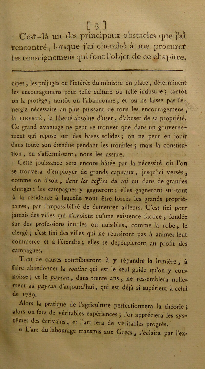 Cest-là un des principaux obstacles que j’ai rencontré, lorsque j ai cherché à me procurer les renseignemens qui font fobjet de ce chapitre» cipes , les préjugés ou l’intérêt du ministre en place, déterminent les encouragemens pour telle culture oü telle industrie ; tantôt on la protège , tantôt on l’abandonne, et on ne laisse pas l’é- nergie nécessaire au plus puissant de tous les encouragemens , la liberté , la liberté absolue d’user, d’abuser de sa propriété» Ce grand avantage ne peut se trouver que dans un gouverne- ment qui repose sur des bases solides ; on ne peut en jouir dans toute son étendue pendant les troubles ; mais la constitua lion , en s’affermissant * nous les assure. Cette jouissance sera encore hâtée par la nécessité où l’on se trouvera d’employer de grands capitaux, jusqu’ici versés , comme on disoit > dans les coffres du roi ou dans de grandes charges1; les campagnes y gagneront; elles gagneront sur-tout a la résidence a laquelle vont être forcés les grands proprié- taires, par l’impossibilité de demeurer ailleurs. C’est fini pour jamais des villes qui n’avoient qu’une existence factice , fondée Sur des professions inutiles ou nuisibles, comme la robe > le cierge ; c est fini des villes qui ne réussiront pas à animer leur commerce et à l’étendre ; elles se dépeupleront au profit des campagnes. Tant de causes contribueront à y répandre la lumière, à faire abandonner la routine qui est le seul guide qu’on y corn» noisse ; et le paysan, dans trente ans , ne ressemblera nulle- ment au paysan d’aujourd’hui, qui est déjà si supérieur à celui de 1789. Alors la pratique de ^agriculture perfectionnera la théorie ; alors on fera de véritables expériences ; l’or appréciera les sys» ternes des écrivains, et l’art fera de véritables progrès. « L’art du labourage transmis aux Grecs , s’éclaira par l’ex»