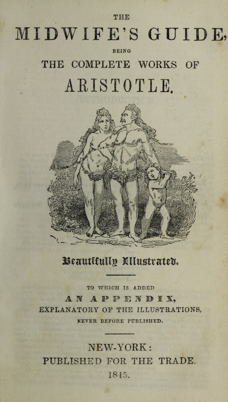 MIDWIFE’S GUIDE. BEING THE COMPLETE WORKS OF AEISTOTLE. JJeautfCttlls TO WHICH IS ADDED AW aps*e:wi>ix, EXPLANATORY OF THE ILLUSTRATIONS, NEVER BEFORE PUBLISHED. NEW-YORK: PUBLISHED FOR THE TRADE. 184.5.